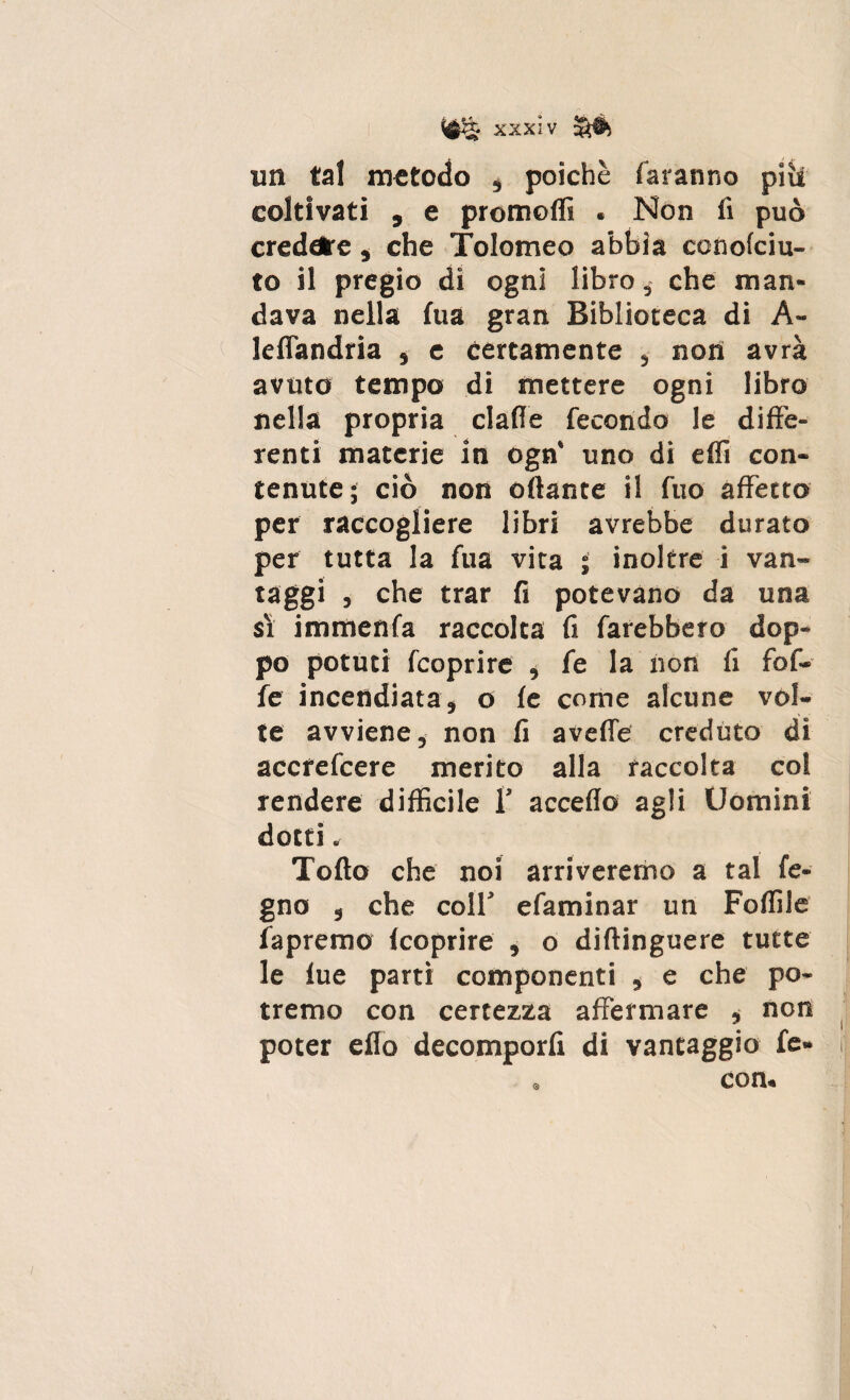 un tal metodo , poiché faranno piìt coltivati , e promolfi « Non fi può credere , che Tolomeo abbia ccnolciu- to il pregio di ogni libro, che man¬ dava nella fua gran Biblioteca di A- lefTandria , e certamente , non avrà avuto tempo di mettere ogni libro nella propria dalle fecondo le diffe¬ renti materie in ogn* uno di effi con¬ tenute; ciò non oflante il fuo affetto per raccogliere libri avrebbe durato per tutta la fua vita ; inoltre i van¬ taggi , che trar fi potevano da una si immenfa raccolta fi farebbero dop- po potuti fcoprire , fe la non fi fol¬ le incendiata, o le come alcune vol¬ te avviene, non fi avelie creduto di accrefcere merito alla raccolta col rendere diffìcile 1’ accedo agli Uomini dotti» Tolto che noi arriveremo a tal le¬ gno , che colf efaminar un Follile la premo Icoprire , o diftinguere tutte le lue parti componenti , e che po¬ tremo con certezza affermare * non poter eflo decomporli di vantaggio fe» . con.