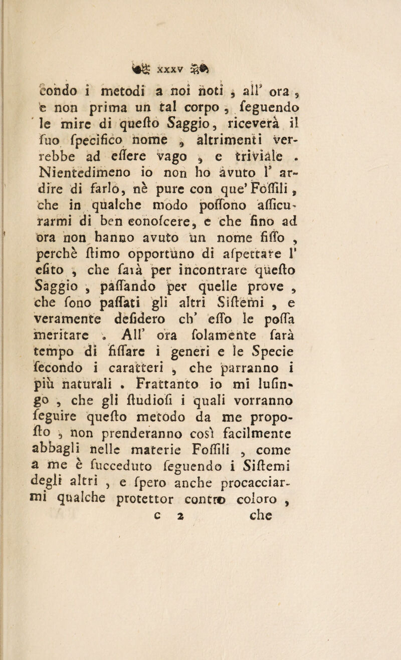 t • ? condo i metodi a noi noti , air ora , e non prima un tal corpo, leguendo le mire di quello Saggio, riceverà il fuo fpecifico nome , altrimenti ver¬ rebbe ad eilere vago , e triviale . Nientedimeno io non ho avuto 1’ ar¬ dire di farlo, nè pure con que’Follili, che in qualche modo poffono aflicu- rarmi di ben eonofeere, e che fino ad ora non hanno avuto un nome fiffo , perchè ftimo opportuno di afpettare 1' efito , che farà per incontrare quello Saggio , palTando per quelle prove , che fono padati gli altri Siftemi , e veramente defidero eh’ effo le polTa meritare . All’ ora (blamente farà tempo di fidare i generi e le Specie fecondo i caratteri , che parranno i più naturali . Frattanto io mi lufin» go , che gli lludiofi i quali vorranno feguire quello metodo da me propo¬ llo , non prenderanno cosi facilmente abbagli nelle materie Follili , come a me è fucceduto feguendo i Sillemi degli altri , e fpero anche procacciar¬ mi qualche protettor contro coloro , c 2 che