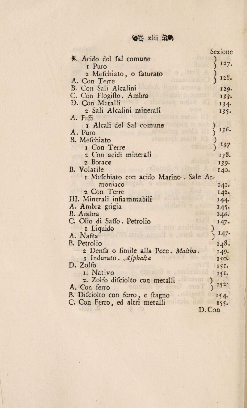 B. Acido del fai comune 1 Puro 2 Mefchiato, o faturato A. Con Terre B. Con Sali Alcalini C. Con Flogifto. Ambra D. Con Metalli 2 Sali Alcalini minerali A. Filli Sezione ) »7. 3 T(%Q ) 125). W- iJ4- 1 Alcali del Sai comune A. Puro B. Mefchiato 1 Con Terre 2 Con acidi minerali 2 Borace B. Volatile ) ) 136. ) 1Ì7 140. 1 Mefchiato con acido Marino « Sale Ar¬ moni a co 2 Con Terre III. Minerali infiammabili A. Ambra grigia B. Ambra C. Olio di Saffo. Petrolio 1 Liquido ) A. Nafta B. Petrolio 2 Denfa o fimile alla Pece. Maltba. 3 Indurato. <Afphct!ta D. Zolfo 1. Nativo 2. Zolfo difciolto con metalli ) A. Con ferro ) B. Difciolto con ferro, e (lagno C. Con Ferro, ed altri metalli 14 r. 142* 144. 145. 146. 147. j z47* 145?. 150. 151* 151. 154. 155. D.Con