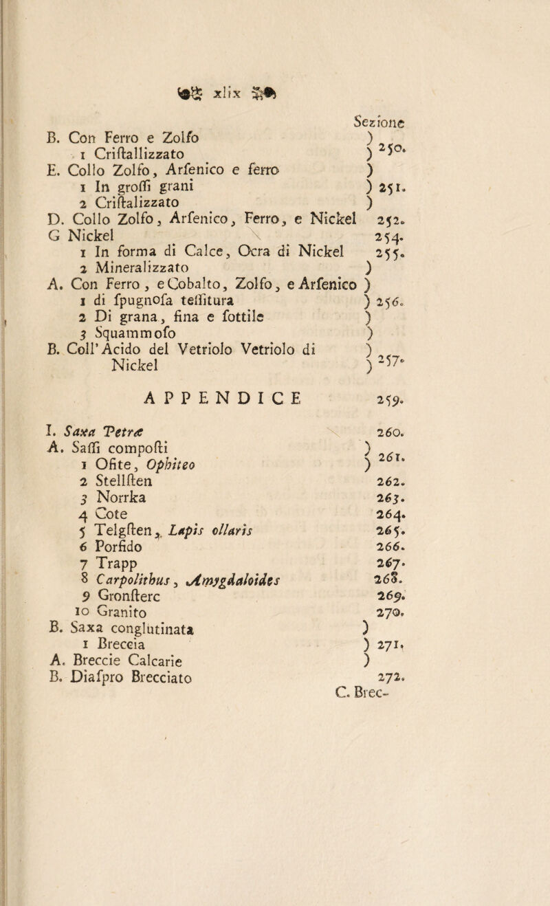 XÌiX Sezione B. Con Ferro e Zolfo ) i Crirtallizzato ) 2^°* E. Collo Zolfo, Arfenico e ferro ) 1 In grotti grani ) 251. 2 Criftalizzato ) D. Collo Zolfo, Arfenico, Ferro, e Nickel 252» G Nickel ^ ^ 254. 1 In forma di Calce, Ocra di Nickel 255* 2 Mineralizzato ) A. Con Ferro, e Cobalto, Zolfo, e Arfenico ) 1 di fpugnofa tettìtura ) 256* 2 Di grana, fina e fiottile ) 3 Squaminolo ) B. Coll’Acido del Vetriolo Vetriolo di ) Nickel ) 15> APPENDICE 2 <,9. I. Sax a Tetra 2 60. A. Saffi comporti ) ✓ «/ » 1 Ofite, Ophiteo \ 261» 2 Stellften 262. 3 Norrka 2.63 • 4 Cote 264. 5 Telgrten, Lapis ollaris 265» 6 Porfido 266. 7 Trapp 267. 8 Carpolitbus, *Amygdaloides 26%. 9 Gronfterc 2 65. io Granito 270• B. Saxa conglutinata ) 1 Breccia ) 271* A, Breccie Calcarie ) B, Dìafipro Brecciato 272. Cc Bi ec~