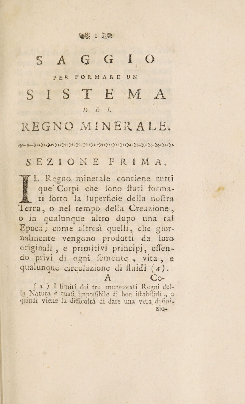 S A Q G I O PER FORMARE U N S I s T E M A DEL REGNO M1N E Il ALE, S E Z I O N E P D R I M 'yL Regno minerale contiene tutti que’Corpi che fono flati forma¬ ti (òtto la fuperficie della noftra Terra, o nel tempo della Creazione, o io qualunque altro dopo una tal Epoca ; come altresì quelli, che gior¬ nalmente vengono prodotti da loro originali 3 e primitivi principi, effe ri¬ do privi di ogni lem ente , vita , e qualunque circolazione di fluidi (a), A Co» ( a ) I limiti dei tre mentovati Regni del¬ la Natura è quali imponibile di ben iftabilirli -, e quindi viene la difficoltà dì dare una vera deli ai- zì(>-