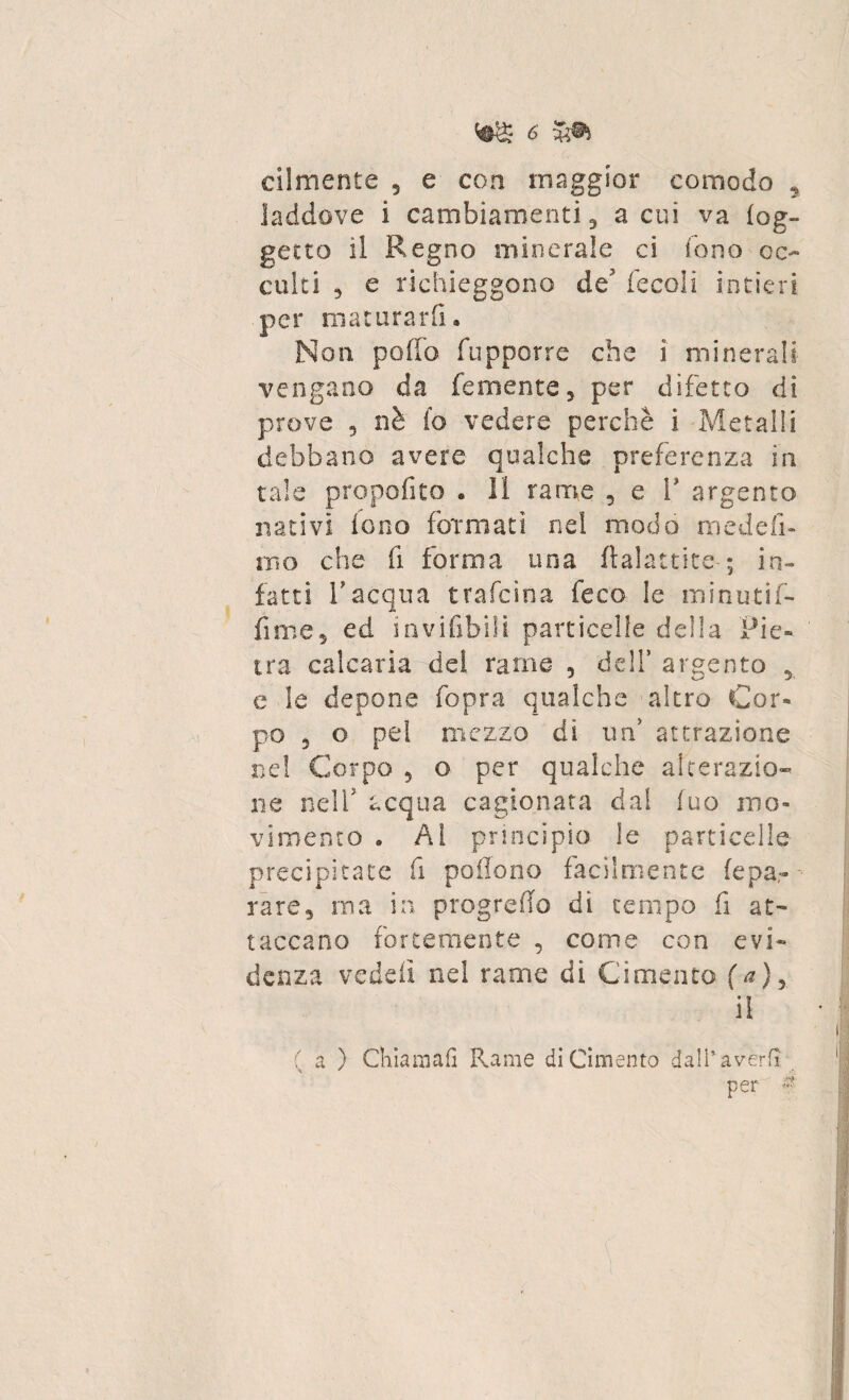 cilmente 3 e con maggior comodo , laddove i cambiamenti 3 a cui va (og¬ getto il Regno minerale ci fono oc¬ culti 3 e richieggono de fecali intieri per maturarli. Non pollo fupporre che i minerali vengano da Temente* per difetto dì prove 9 nè fo vedere perchè i Metalli debbano avere qualche preferenza in tale propofito . 11 rame , e 1 argento nativi fono formati nel modo mede fi¬ mo che fi forma una ftalattite-; in¬ fatti racqua trafcìna feco le minutif- fime* ed inviabili particelle della Pie- ' tra calcaria del rame 5 dell’ argento 3 c le depone fopra qualche altro Cor¬ po 5 o pel mezzo di urf attrazione nel Corpo 5 o per qualche alterazio¬ ne nell5 acqua cagionata dal luo mo¬ vimento . Al principio le particelle precipitate fi poflono facilmente fepa¬ rare, ma in progreflo dì tempo fi at¬ taccano fortemente , come con evi¬ denza vedeiì nel rame dì Cimento (a), il ( a ) Chiamai! Rame di Cimento dall’averli per &