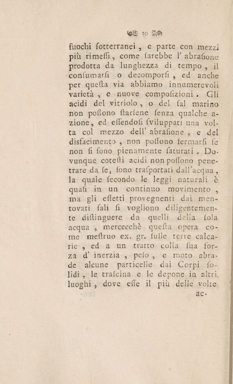 fuochi fotterranei 5 e parte con mezzi più rimedi , come farebbe Y abrafione prodotta da lunghezza di tempo 5 il confumarff o decomporli 5 ed anche per quella via abbiamo innumerevoli varietà , e nuove conipofizioni * Gli acidi del vitaiolo , o del fai marino non poflono ftarfene lenza qualche a» zione, ed effendofi fviiuppati una voi* ta co! mezzo dell7 abrafione ? e del disfacimento , non poffono fermarli fe non fi fono pienamente faturati , Do¬ vunque cote Ili acidi non poffono pene¬ trare da fe, fono trafportati dall’acqua , la quale fecondo le leggi naturali è quafi in un continuo movimento , ma gli effetti provegnenti dai men¬ tovati fall lì vogliono diligentemen¬ te- dtflinguere, da quelli della loia acqua mercecchè quella opera co¬ me meffruo ex, gr. luffe terre calca¬ rle 9 ed a un tracco colla fu a for¬ za d7 inerzia , pelo , e moto abra¬ de alcune particelle dai Corpi fo« lidi , le trafeina e le depone in altri luoghi , dove die il più delle volte ac-