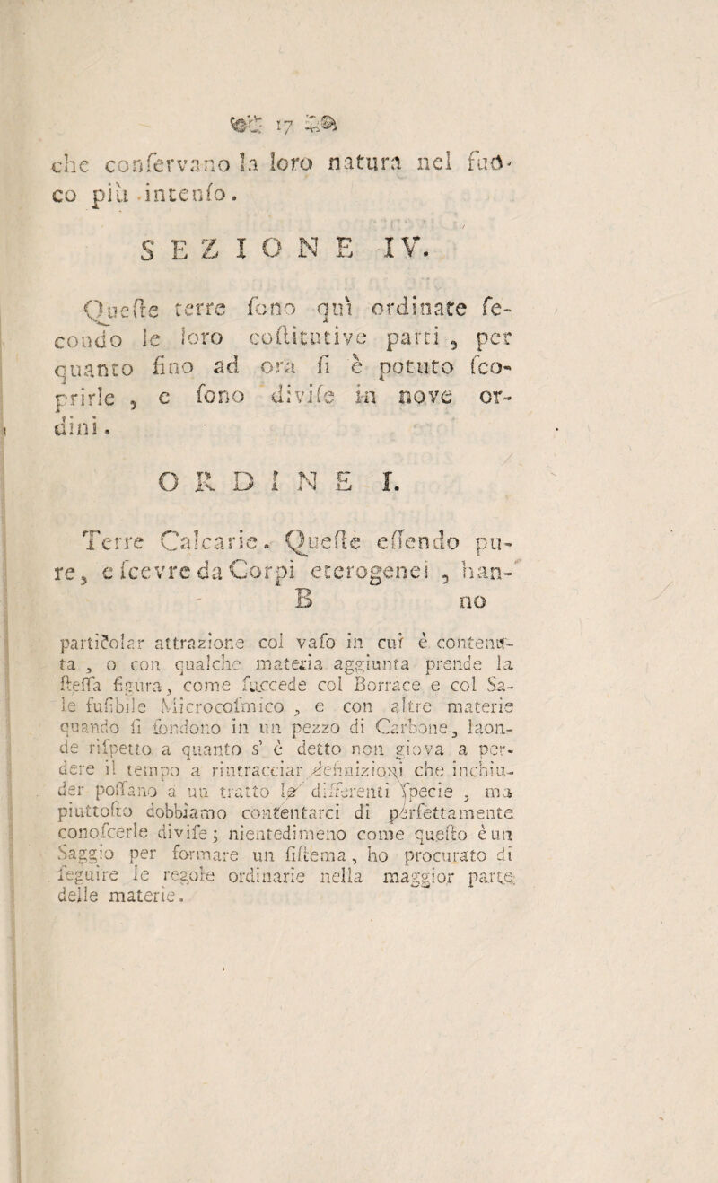 che confervano la loro natura nei fuò¬ co più .intento. S E Z 1 O N E IV. (inerte terre tono qui ordinate fe¬ condo le loro coflitutive parti 3 per quanto fino ad ora fi è potuto (co¬ rride 5 c fono divide in nove or¬ dini. O JX rx JL> f i M i S Terre Calcarie. Quefte e (fendo pu¬ re , e Icevre da Corpi eterogenei 3 han¬ no parti?olar attrazione col vafo in cur è contenu¬ ta 3 o con qualche materia aggiunta prende la fteffa figura, come (decèdè coi Borrace e col Sa¬ le tuffile Microcofmico , e con altre materie quando fi fondono in un pezzo di Carbone., laon¬ de rispetto. a quanto s’ è detto non giova a per¬ dere il tempo a rintracciar definizioni che irichiu¬ der pollano a un tratto W differenti fpecie , ma piattono dobbiamo contentarci dì perfettamente conofcerle divife; nientedimeno come quello è un Saggio per formare un (Ulema, ho procurato di legume le regole ordinarie nella maggior parte: delle materie.