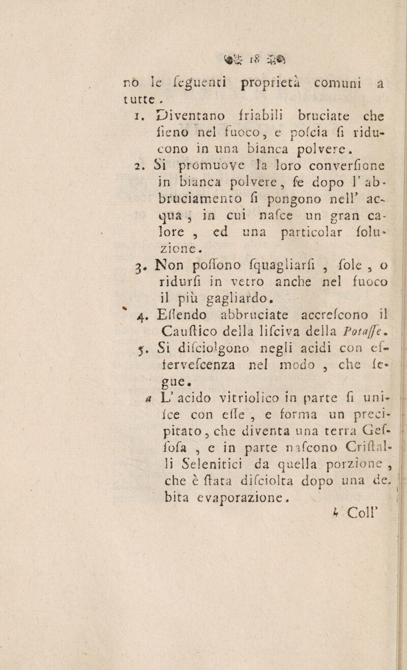 r.o le feguenci proprietà comuni à tutte » 1. Diventano friabili bruciate che fieno nel fuoco, e pofcia fi ridu¬ cono in una bianca polvere. 2. Si promuove la loro converfione in bianca polvere, fe dopo V ab- bruciamento fi pongono nell ac¬ qua 3 in cui nafce un gran ca¬ lore 3 ed una particclar folli- zione. Non poffono fqiiagliarfi , fole 5 o ridurfi in vetro anche nel fuoco il piu gagliardo. 4. Eflendo abbruciate accrefcono il Cauftico della li Tei va delia Potajfe. y. Si difciolgóno negli acidi con ef- iervefeenza nel modo 5 che fc» a L’acido vitriolico in parte fi uni- fce con effe , e forma un preci¬ pitato, che diventa una terra Gef- fio fa , e in parte nafeono Cri fi ol¬ ii Selenitici da quella porzione , che è fiata difciolta dopo una de. bita evaporazione. l'Coli*