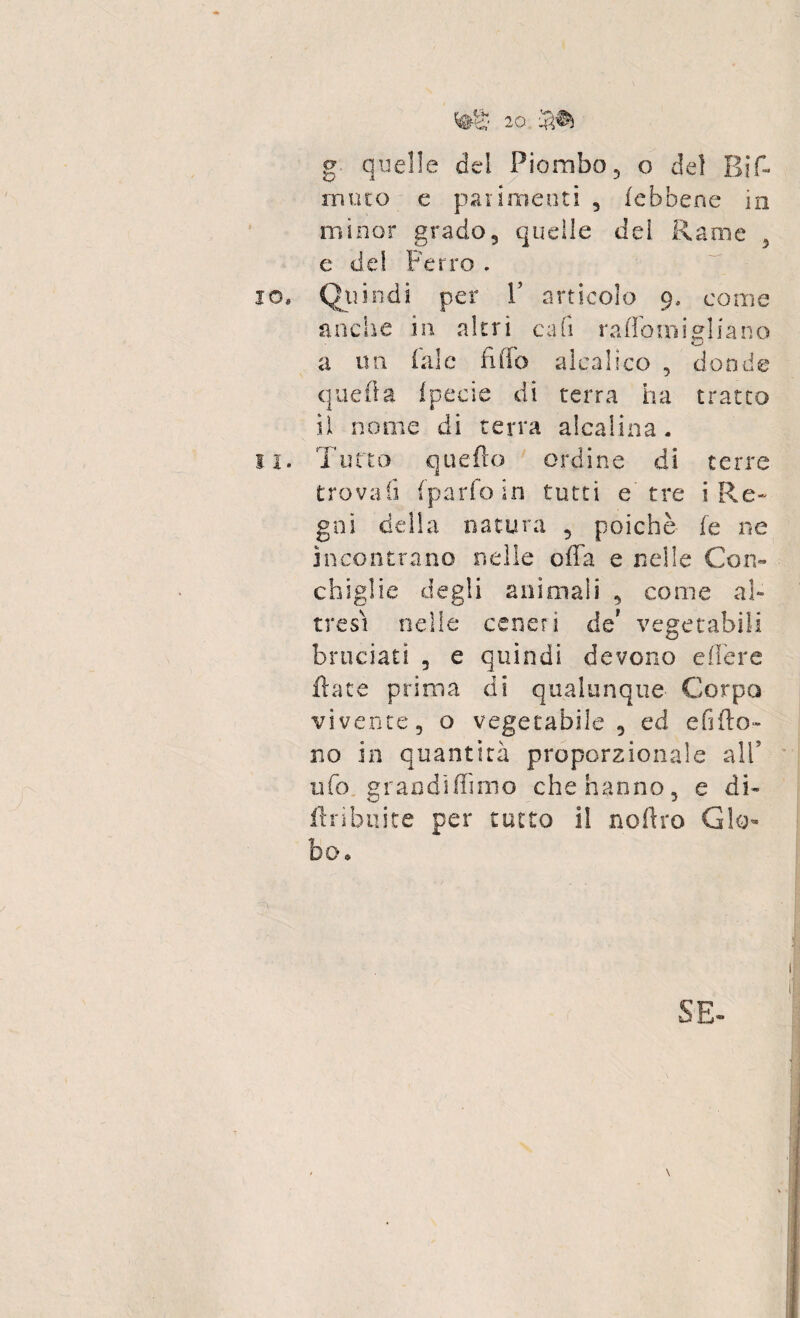 g quelle del Piombo, o del Bif- muco e parimenti 3 febbene in minor grado5 quelle dei Rame 5 e del Ferro . 10. Quindi per V articolo 9. come anche in altri cab raffomigliano a un (ale fido aicalico , donde quella fpeeie di terra ha tratto il nome di terra alcalina. 11. Tutto quello ordine di terre trovali (parlo in tutti e'tre i Re¬ gni della natura ? poiché fe ne incontrano nelle offa e nelle Con» chiglie degli anìmaii 3 come al¬ tresì nelle ceneri de' vegetabili bruciati 3 e quindi devono edere fiate prima di qualunque Corpo vivente 5 o vegetabile 5 ed edito- no in quantità proporzionale all* ufo grandìffmio che hanno, e di» flribuite per tutto il noltro Glo¬ bo. SE»