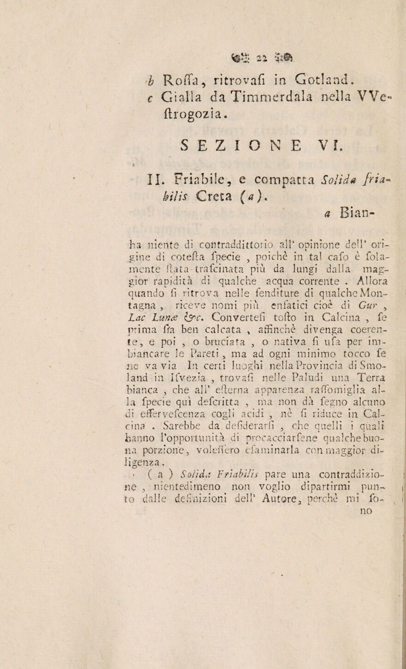 c, Gialla da Timmerdala nella VVe- ftrogozia. S E Z l O N E V L II. Friabile, e compatta Solida fria¬ bili$ Creta (a). a Bian¬ da niente di contraddittorio all* opinione dell* ori¬ gine di (rotella fpecie , poiché in tal ca fo è fola- mente Hata trafcinata più da lungi dalia mag¬ gior rapidità dì qualche acqua corrente . Allora aitando li ritrova nelle fenditure di qualche Mon¬ tagna , riceve nomi più enfatici cioè di Gur , Lac Luna Isnc. Converrei! torto in Calcina , fe prima fra ben calcata , affinchè divenga coeren¬ te, e poi , o bruciata , o nativa fi nfa per im¬ biancare le Pareti, ma ad ogni minimo tocco fe ne va vìa In certi luoghi nella Provincia di Smo- ìand in Ifvezia , trovali nelle Paludi una Terra bianca , che all* edema apparenza raflomiglia al¬ la fpecie qui defcritta , ma non dà fegno alcuno dì erfervefcenza cogli acidi , nè fi riduce in Cal¬ cina . Sarebbe da defiderarfi , che quelli i quali hanno [‘opportunità di procacciarfene qualche buo¬ na porzione, volederò efaminarla con maggior di¬ ligenza. ( a ) Solida Friabilis pare una contraddizio¬ ne , nientedimeno non voglio dipartirmi pun¬ to dalle definizioni dell’ Autore, perchè mi fo¬ no