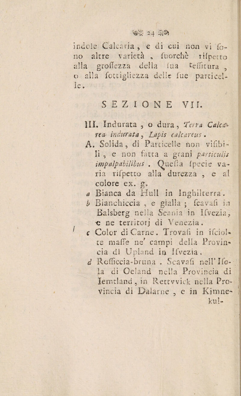 indole Calcina , e di coi no.n vi 'fo¬ no altre varietà , fuorché rifpetto alia groffezza delia ina te flit ura , o alla fottigliezza delie fu e parti ccl- 1 ^ 1 W 9 1IL Indurata 5 o dura, ferra Calca¬ rea- indurata 5 Lapis cale arene * A. Solida, di Particelle non vi ubi ^ li , e non fatta a grani partkulis e va- f £.,/ V. j li e da % ria rifpetto alla durezza , e colore ex. 2. r? ; a bianca da fi h Bianchiccia , e gialla ; (cavali in m ingmlterra Balsberg nella Scania io Ifvezi n a f -e ne terntorj ai Venezia. c Color di Carne* Trovali in ifcioh te maffe nef campi della Provilo eia di Upland in Ifvezia, à Rcfficcia-bruna . Scavali nell’Kb* dì * 5 U * «u nd a 1 ! a ‘rovinoia di lemtland « in Rettwick nella Pro*