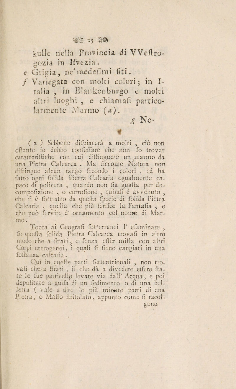 kulle nella provìncia di VVeftro- gozia in Ifvezia. e Grigia n ne medefìmi fi ti, / Variegata con moki colori; in I- talia , in Blankenburgo e molti altri luoghi 5 e chiamali panico* •annerite Marmo (a). ( a ) Sebbene difpiacerà a molti , dò non oftante io debbo con fé (Tare che non fo trovar caratteriftiche con cui diftinguere un marmo da una Pietra Calcarea . Ma ficcome (Natura non di (lingue alcun rango fecondo i colori , ed ha fatto ogni foli.da Pietra Calcaria egualmente ca¬ pace di politura , quando non fia guada per de- compofizione , o corro (ione , quindi è avvenuto , che fi è fottratto da quella fpecìe di folida Pietra Calcarla , quella che piu ferifee la Fantafa , e che può fervi re d* ornamento col nome di Mar¬ mo . Tocca ai Geografi fotterranei Y efaminare , fe quella folida Pietra Calcarea trovali in altro modo che a frati , e lenza e (Ter mifia con altri Corpi eterogenei, i quali fi fieno cangiati in una fofiauza calcarla. Qui in quelle parti fettentrionali , non tro- vafi che/a (Frati , ìì che dà a divedere edere fia¬ te le fue particeli^ levate via dall’ Acqua, e poi depofitate a gir,fa di un fedimento o di una bel¬ letta ( vale a dire le piu mi mi te parti di una Pietra, o Mafie fintolato, appunto come fi racol-