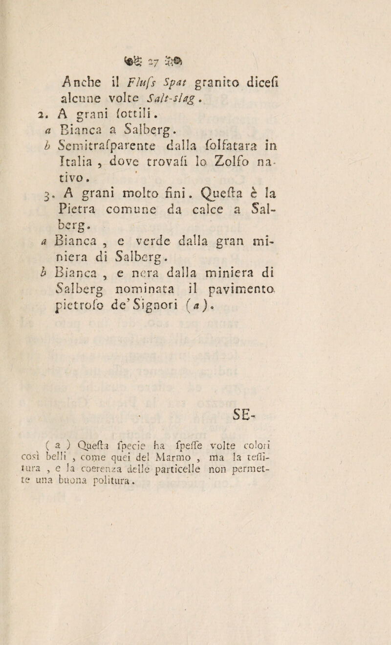 Anche i! Fìufs spat granito dicefi alcune volte Saìt-slag. 2. A grani (ottili. Bianca a Salberg. b Semitrafparente dalla folfatara in Italia 5 dove trovali lo. Zolfo na¬ tivo . 3. A grani molto fini. Quella è la Pietra comune da calce a Sai- berg. a Bianca , e verde dalla gran mi¬ niera di Salberg. b Bianca , e nera dalla miniera di Salberg nominata il pavimento pietrofo de'Signori (a) « se¬ ca) QuefLa fpecie ha fpefìfe volte colorì così belli , come quei del Marmo , ma la teni¬ tura , e la coerenza delle particelle non permet¬ te una buona politura.