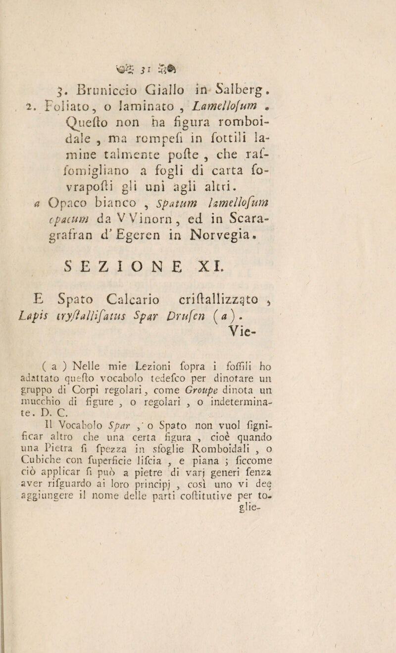 ?. Bruniccio Giallo in Salberg. 2. Foliato, o laminato 5 Lamellojum * Quello non ha figura romboi¬ dale , ma rempefì in fiottili la¬ mine talmente polle , che ral¬ le in igì Sano a fogli di carta fio- vrapofli gli unì agli altri. a Opaco bianco , spatum hmellofum cpacum da VVinoni, ed in Scara- grafran d* Egeren in Norvegia» SE ZI O N E X I, E Spato Calcario criftallizz^to * Lapis iryflaWfatus Sfar Drufen ( a ) . Vie- ( a ) Nelle mie Lezioni fopra ì follili ho adattato quello vocabolo tedefeo per dinotare un gruppo di. Corpi regolari ? come Groupe dinota un mucchio di figure o regolari 3 o indetermina¬ te . D. C. Il Vocabolo Spar o Spato non vuol ligni¬ ficar altro che una certa figura , cioè quando una Pietra fi fpezza in sfoglie Romboidali 3 o Cubiche con fuperficie lifeia , e piana ; ficcome ciò applicar fi può a pietre dì vari generi fenza aver rifguardo ai loro principi , così uno vi dee aggiungere il nome delle parti coflitutive per to- \