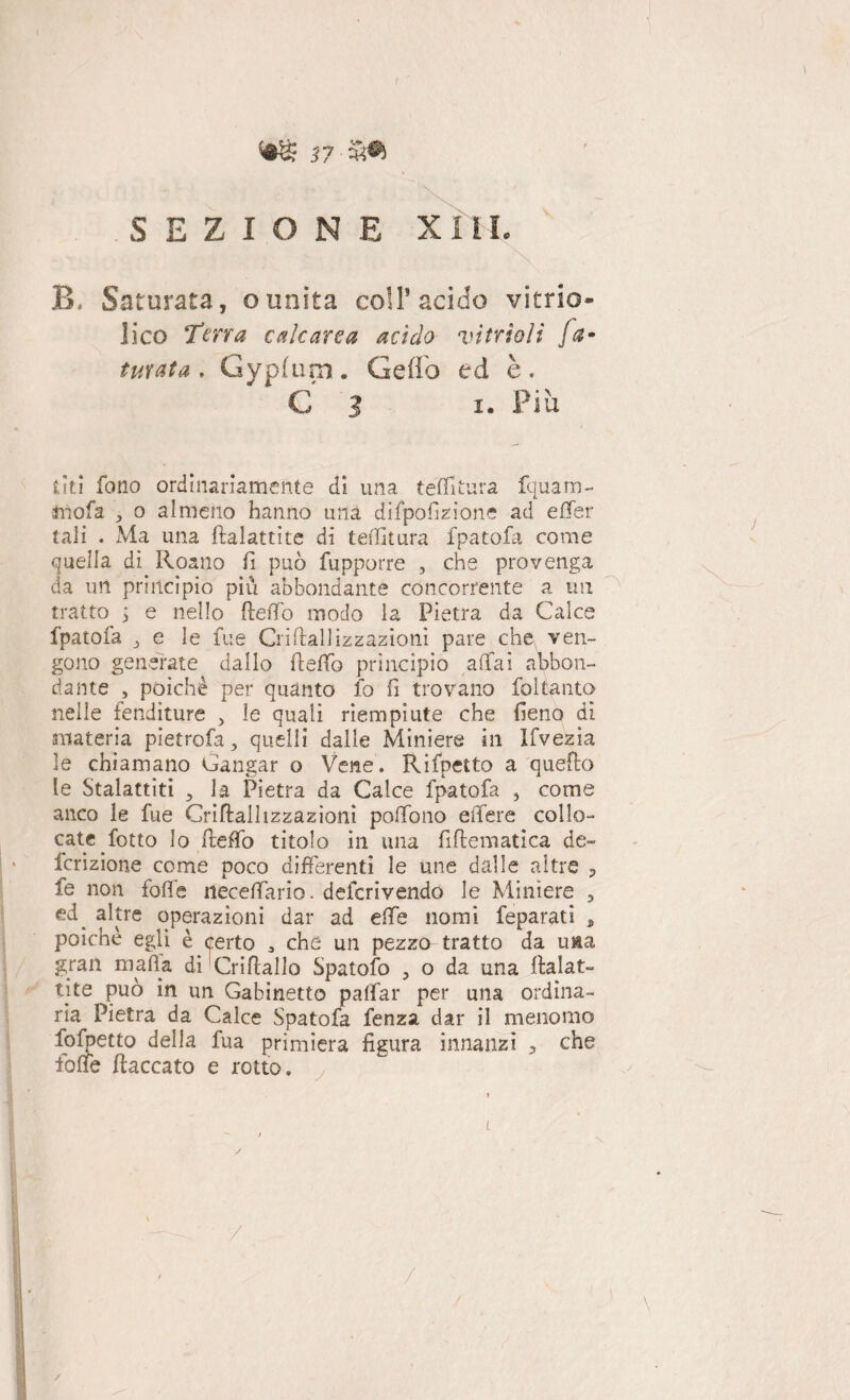 SEZIONE X 11L B. Saturata, ounita coll’acido vitrio- lico Terra calcarea acido vintoli fa¬ turata, Gypfum. Ceffo ed è. C 3 i. Più trtì fono ordinariamente di una teffitura fquam- mofa o almeno hanno una difpofizione ad effer tali . Ma una ftalattìte di teffitura fpatofa come quella dì Roano fi può fupporre , che provenga da un princìpio piu abbondante concorrente a un tratto > e nello fieffo modo la Pietra da Calce fpatofa j e le fue Grillaliizzazioni pare che ven¬ gono generate dallo fieffo principio affai abbon¬ dante , poiché per quanto io fi trovano foltanto nelle fenditure , le quali riempiute che fieno dì materia pietrofa, quelli dalle Miniere in Ifvezia le chiamano Gangar o Vene. Rifletto a quello le Stalattiti ? la Pietra da Calce fpatofa 5 come anco le fue Criftalhzzazioni pofTono effere collo¬ cate fotto lo fiteffo titolo in una fiflematica de- fcrizione come poco differenti le une dalle altre , fe non folle neceffario. deferivendo le Miniere , altre operazioni dar ad effe nomi feparati , poiché egli è certo * che un pezzo tratto da u&a gran mafia di Cri Hallo Spatofo , o da una Halat- tite può in un Gabinetto paffar per una ordina¬ ria Pietra da Calce Spatofa fenza dar il menomo fofpetto della fua primiera figura innanzi ? che fioffe fiaccato e rotto. y /