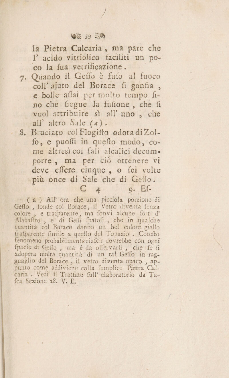 59 ^ la Pietra Calcaria , ma pare che T acido vitriolico faciliti im po¬ co la fu a vetrificazione . 7. Quando il Ceffo è fu fio al fuoco colf ajuto del Borace fi gonfia 5 e bolle aliai per molto tempo fi¬ no che fiegue la fufione , che fi vuol attribuire sì alfi uno , che all’ altro Sale (a) » 8. Bruciato coIFlogifio odora di Zol¬ fo, e puoffi in quello modo, co¬ me altresì coi fiali alcalici decorri* porre , ma per ciò ottenere vi deve e fiere cinque 5 o fei voice più. once di Saie che di Ceffo. C 4 9* Ef- ( a ) All’ ora che una picciola porzione di Ceffo , fonde coi Borace, il Vetro diventa fènza colore , e trafparente, ma fonvi alcune forti d* Alabaflro , e di Celli fpatofì , che in qualche quantità col Borace danno un bel colore giallo trafparente limile a quello del Topazio . Catello fenomeno probabilmente riufcir dovrebbe con ogni fpecie di Ceffo , ma è da offervarfì , che fe fi adopera molta quantità di un ta! Ceffo in rag¬ guaglio del Borace , il vetro diventa opaco , ap¬ punto come addiviene colia femplice Pietra Cal¬ caria . Vedi il Trattato full* elaboratorio da Ta¬