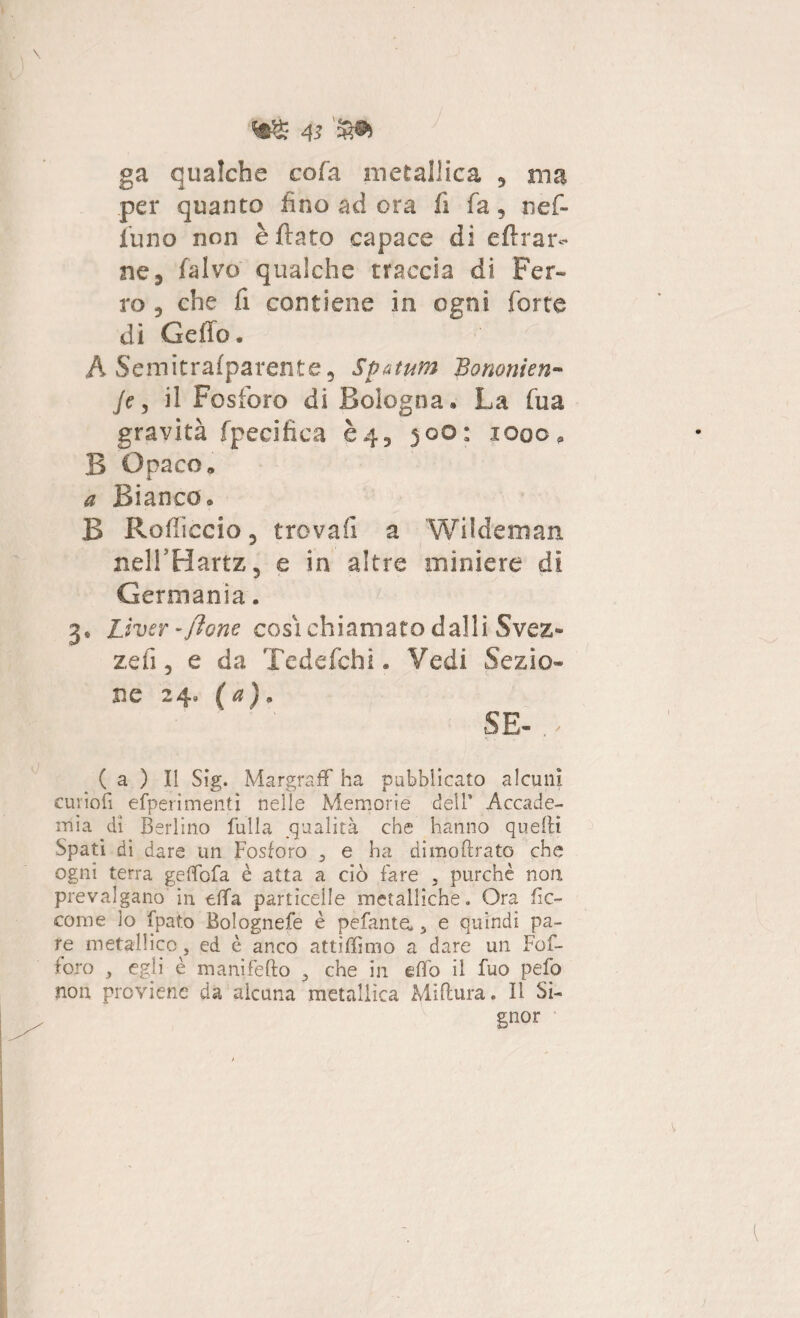 ga qualche cofa metallica , ma per quanto fino ad ora fi fa, nef- funo non è flato capace di eftrar- ne, fa Ivo qualche traccia di Fer¬ ro , che fi contiene in ogni forte dì Ceffo. A Semitralparente, Spatum Bononien- A, il Fosforo di Bologna* La fua gravità fpecifica è4, 500: 1000, B Opaco. a Bianco. B Rodicelo 3 trovali a Wildeman nelFHartz, e in altre miniere di Germania. 3* Lìver-ftone cosi chiamato dalli Svez^ zeli 3 e da Tedefchi. Vedi Sezio* ne 24, (a), SE-,* ( a ) Il Sig. Margraff ha pubblicato alcuni curiofi efperimenti nelle Memorie dell1 Accade¬ mia dì Berlino fulla qualità che hanno quelli Spati di dare un Fosforo 3 e ha dimoftrato che ogni terra gefìfofa è atta a ciò fare 5 purché non prevalgano in tifa particelle metalliche. Ora de¬ corri e io fpato Bolognefe è pefanta 5 e quindi pa¬ re metallico, ed è anco attìffimo a dare un Fof- foro y egli è manifefto 3 che in efìo il fuo pefo non proviene da alcuna metallica Miftura. Il Si¬ gnor