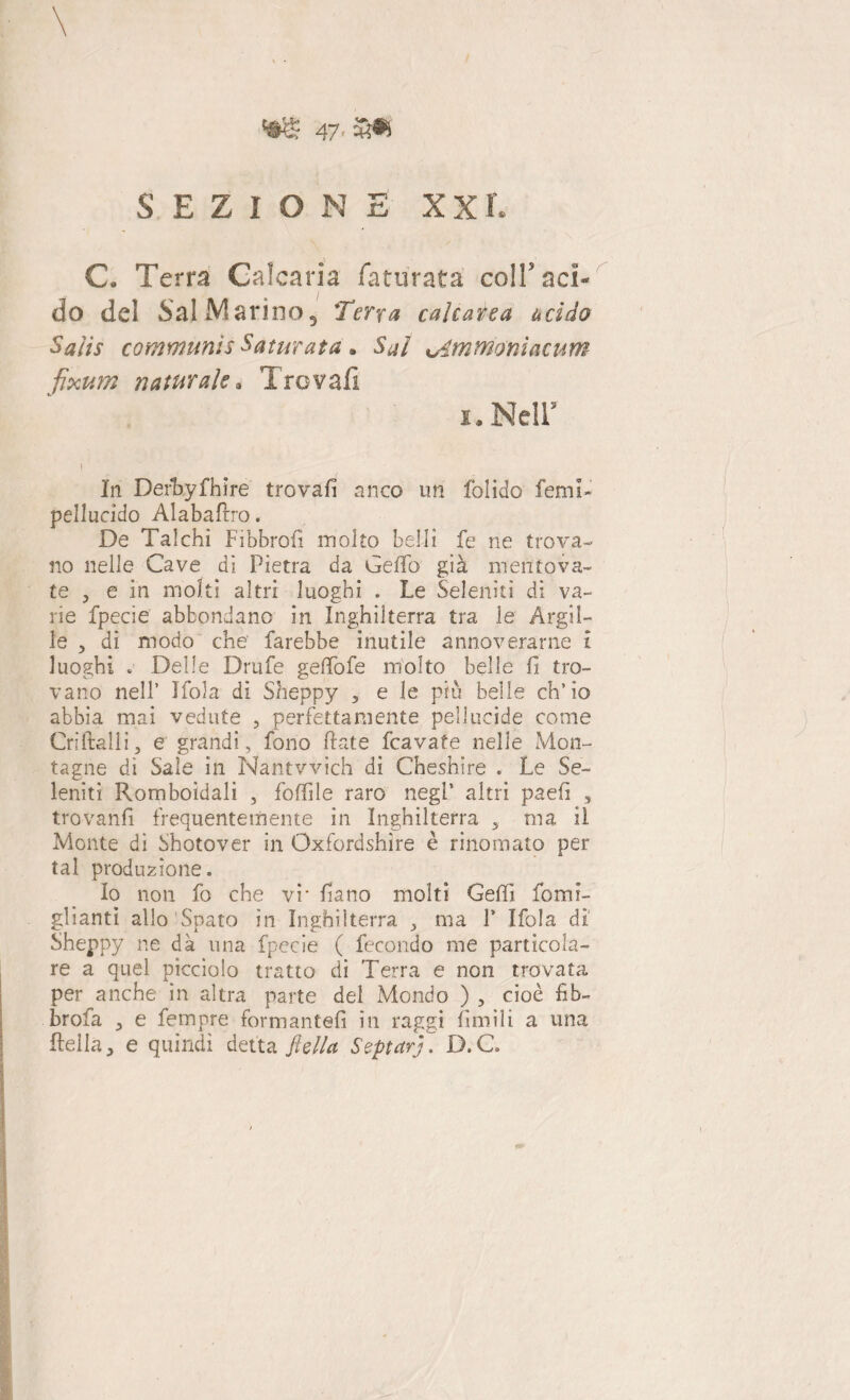 \ W* 47 * '3® SEZIONE XXL C. Terra Galearia faturata coi!’ aci¬ do del Sai Marino, Terra calcarea acido Salir communìs Saturata. Sai vdmtrioniacum fixum naturale. Trovali i. Nell’ } In Defbyfhire trovali anco un folido femi- pellucido Alabafrro. De Talchi Fibbrofi molto belli fe ne trova¬ no nelle Cave dì Pietra da Ceffo già mentova¬ te 3 e in moki altri luoghi . Le Seleniti di va¬ rie fpecie abbondano in Inghilterra tra le Argil¬ le 5 di modo che farebbe inutile annoverarne I luoghi . Delle Drufe geffofe molto belle fi tro¬ vano nell’ Ifola di Sheppy 5 e le piu belle ch’io abbia mai vedute , perfettamente pellucide come Cri itali i ^ e grandi, fono fiate fcavate nelle Mon¬ tagne dì Saie in Nantvvìch di Cheshire . Le Se¬ leniti Romboidali , foffile raro negl’ altri paefi , trovanfi frequentemente in Inghilterra , ma il Monte di Shotover in Oxfordshìre è rinomato per tal produzione. Io non fo che vi‘ fiano molti Geffi fomi- glianti allo Spato in Inghilterra , ma P Ifola di Sheppy ne dà una fpecie ( fecondo me particola¬ re a quel picciolo tratto di Terra e non trovata per anche in altra parte del Mondo ) , cioè fib- brola e fempre formantefi in raggi Limili a una fiella, e quindi detta flella Septarj. D.C.