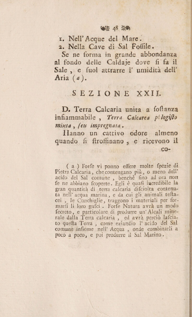 '1* Nell'Acque dei Mare, 2. Nella Cave di Sai Foffile. Se ne forma in grande abbondanza al fondo delle Caldaie dove fi fa il Sale 5 e fuol attrarre V umidità dell Aria (a). ■V •* ’J' SEZIONE XXII. ' D. T erra Calcaria unita a foflanza infiammabile , Terra Calcarea pMogtJìo mìxta 3 (en impregnata * Hanno un cattivo odore almeno quando fi ftroffiaano , e ricevono il co- (a ) Forfè vi ponno e fiere molte fpezie di Pietra Calcaria, che contengano più 3 o meno dell’ acido dei Sai corniole , benché fino ad ora non fe ne abbiano feoperte. Egli è quali incredibile la gran quantità di terra calcaria difciolta contenu¬ ta nell’acqua marina, e da cui gli animali tefta- cei , le Conchiglie, traggono i materiali per for¬ marli li loro gufici . Forfè Natura avrà un modo fecreto, e particolare di produrre un’Alcali mine¬ rale dalla Terra calcaria , ed avrà perciò la fida¬ to quella Terra , come eziandio 1’ acido del Sai comune inficine nell’ Acqua , onde combinarli a poco a poco, e poi produrre il Sai Marino.