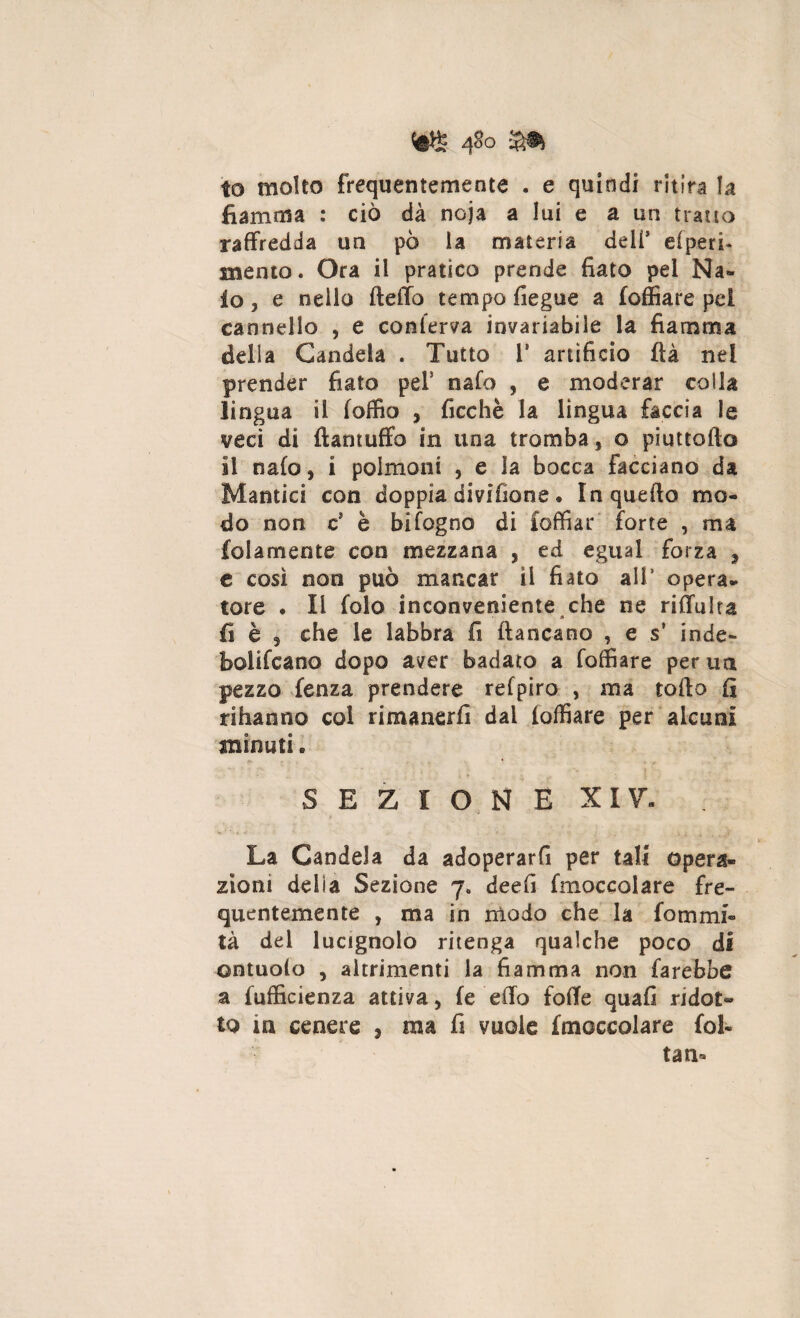 m m to molto frequentemente . e quindi ritira la fiamma : ciò dà noja a lui e a un tratto raffredda un pò la materia deli’ ciperi* mento. Ora il pratico prende fiato pel Na« lo, e nello fteflo tempo fiegue a foffiare pel cannello , e conferva invariabile la fiamma delia Candela . Tutto 1* artificio fìà nel prender fiato pel* nafo , e moderar colla lingua il loffio , ficchè la lingua faccia le veci di ftantuffo in una tromba, o piuttofto il nafo, i polmoni , e la bocca facciano da Mantici con doppia dividane . In quello mo¬ do non c5 è bifogno di foffiar forte , ma fedamente con mezzana , ed egual forza , e così non può mancar il fiato ali’ opera¬ tore • li folo inconveniente che ne rifluita fi è , che le labbra fi fiancano , e s’ inde- bollicano dopo aver badato a foffiare per uà pezzo fenza prendere refpiro , ma tofio fi rihanno col rimanerli dai foffiare per alcuni minuti. SEZIONE XI7. La Candela da adoperarfi per tali opera» zionì delia Sezione 7. deefi fmoccolare fre¬ quentemente , ma in modo che la fornirti- tà del lucignolo ritenga qualche poco di ontuolo , altrimenti la fiamma non farebbe a fufficienza attiva, fe eflo fofle quafi ridot> to m cenere , ma fi vuole fmoccolare fol¬ ta a*
