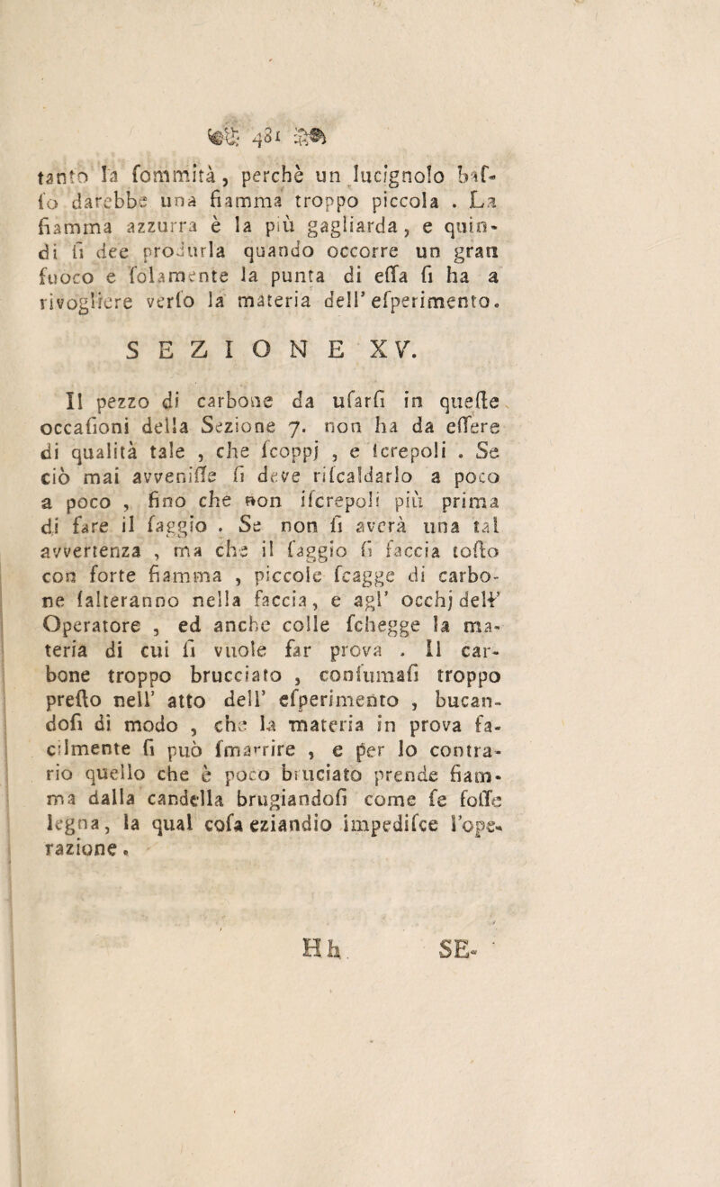 43jc tanto la fommità, perchè un lucignolo baf¬ fo darebbe una fiamma troppo piccola . La fiamma azzurra è la più gagliarda, e quin¬ di il dee produrla quando occorre un grati fuoco e fòla mente la punta di efia fi ha a rivogirere verfo la materia delT efperimento* SEZIONE XV. Il pezzo di carbone da ufarfi in quelle occaiìoni della Sezione 7. non ha da e fiere di qualità tale , che fcoppj , e ferepoli . Se ciò mai avvenire fi deve ribaldarlo a poco a poco , fino che non i(crepoli più prima di fare il faggio . Se non fi averà una tal avvertenza , ma che il faggio fi faccia lofio con forte fiamma , piccole fcagge di carbo¬ ne {aiteranno nella faccia, e agl* occhj deli’ Operatore , ed anche colle fchegge la ma¬ teria di cui fi vuole far prova . li car¬ bone troppo brucciato , confumafi troppo predo nell5 atto deli’ «{'perimento , bucan¬ doli di modo , che la materia in prova fa¬ cilmente fi può ffmmrire , e per lo contra¬ rio quello che è poco bruciato prende fiam¬ ma dalla candella bruciandoli come fe folle legna , la qual cofa eziandio impedifce S ope¬ razione . SE- ‘