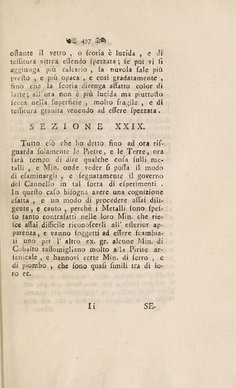 oflante il vetro , o Teoria è lucida , e di'- tdlìtura vitrea efTendo (pezzata ; fe poi vi (I aggiunga più calcarlo , la nuvola Tale più predo , e più opaca , e cosi gradatamente , fino che la (coria divenga affatto color di latte; all’ora non è piu lucida ma pi ut torto lecca nella (uperficie , molto fragile , e di teilìtura granita venendo ad effere (pezzata. SEZIONE XXIX. Tutto ciò che ho detto fino ad ora ri¬ guarda fedamente-le Pietre, e le Terre, ora farà tempo di dire qualche cofa filili me¬ talli , e Min. onde veder il polla il modo di efaminargli , e fegnatamènte il governo del Cannello in tal Torta di efperimenti . In quello calo bifogna avere una cognizione efatta , e un modo di procedere affai dili¬ gente , e cauto 5 perchè i Metalli fono (pel- lo tanto contrafatti nelle loro Min. che rie» Tee affai difficile riconofcerli all’ erterior sp= parenza 3 e vanno (oggetti ad effere {cambia¬ ti uno per 1’ altro ex. gr. alcune Min. di Cobalto raffomigliano molto alla Pirite ar~ le Dicale , e hannovi certe Min. di ferro , e di piombo 3 che fono quali ùmili tra di lo¬ ro ec. ) \ iì