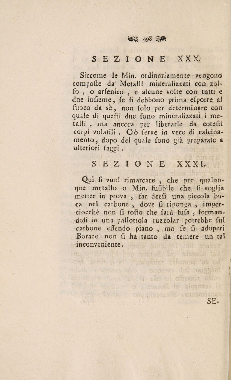 SEZIONE XXX. Siccome le Min. ordinariamente vengono compofte da’ Metalli mineralizzati con zol¬ fo , o arfenico , e alcune volte con tutti e due infieme, fe fi debbono prima efporre al fuoco da sè , non folo per determinare con quale di quelli due fono mineralizzati i me¬ talli , ma ancora per liberarle da cotefti corpi volatili . Ciò ferve in vece di calcina' mento, dopo del quale fono già preparate a ulteriori faggi . SEZIONE XXX L Qui fi vuol rimarcare , che per qualun¬ que metallo o Min. fufibile che fi voglia metter in prova 5 far deefi una pìccola bu¬ ca nel carbone , dove fi riponga , imper¬ ciocché non fi rotto che farà fufa 3 forman¬ doli in una pallottola ruzzolar potrebbe fui carbone dTendo piano , ma fe fi adoperi Borace non fi ha tanto da temere un tal inconveniente. SE- \