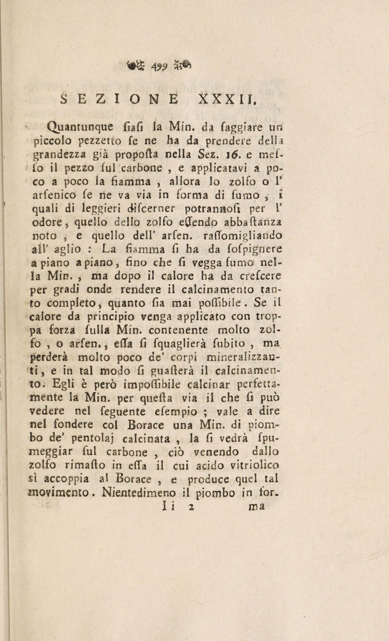 W 5A SEZIONE XXXII, Quantunque fiafi la Min. da fagliare un piccolo pezzetto fe ne ha da prendere delia grandezza già propofta nella Sez. ìé. e mef* io il pezzo fui carbone , e applicatavi a po~ co a poco la fiamma , allora lo zolfo o T arfenico fe ne va via in forma di fumo s i quali di leggieri difcerner potranno!! per V odore 9 quello dello zolfo efl'endo abbaftanza noto 9 e quello dell’ arfen. rafTomigliarido air aglio : La fiamma fi ha da fofpigdere aprano a piano 3 fino che fi vegga fumo nel¬ la Min. , ma dopo il calore ha da crefcere per gradi onde rendere il calcinamento tan¬ to completo, quanto fia mai poffibìle. Se il calore da principio venga applicato con trop¬ pa forza fulla Min. contenente molto zol¬ fo , o arfen,, effa fi fquàglierà fubito , ma perderà molto poco de’ corpi mineralizzan¬ ti e in tal modo fi guaderà il calcinamen¬ to. Egli è però impoffibile calcinar perfetta¬ mente la Min. per quella via il che fi può vedere nel feguente efempio ; vale a dire nel fondere col Borace una Min. di piom¬ bo de’ pentola] calcinata , la fi vedrà fpu- meggiar fui carbone , ciò venendo dallo zolfo rimafto in ella il cui acido vitriolieo sì accoppia al Borace 5 e produce quel tal movimento. Nientedimeno il piombo in for. I i 2 ma