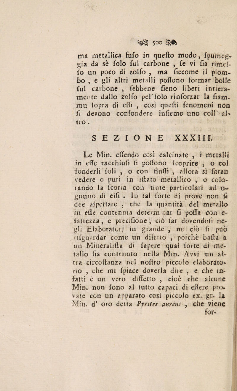 ma metallica fufo in quefto modo, fpumeg« già da sè (olo fui carbone , fe vi fia rimef- io un poco di zolfo , ma fi eco me il piom¬ bo , e gli altri metalli poffono formar bolle fui carbone , febbene fieno liberi intiera¬ mente dallo zolfo pel’lolo rinforzar la fiam¬ ma (opra di effì , così quelli fenomeni non iì devono confondere in ile me uno coll* al» tro. SEZIONE XXXIII. Le Min. e (Tendo così calcinate , i metalli in effe racchiufi fi poffono (coprire , o coi fonderli ioli , o con fìuffì , allora sì faran vedere o puri in filato metallico , o colo» rando la icona con tinte particolari ad o~ gnu no di eifi . In tal ione di prove non fi dee alpettare , che la quantità del metallo in effe contenuta deteun oar fi poffa eoo e» iattezza, e precifione, ciò far dovendofi ne¬ gli Elaboratori in grande , ne ciò fi può n (guardar come un difetto , poiché baila a un Mineralfila di la pere qual forte di me¬ tallo, fia contenuto nella Min. Avvi un al¬ tra arceihnza nel «offro piccolo elaborato- rio , che mi (piace doverla dire , e che in¬ fatti è un vero diffetto , cioè che alcune Min. non fono al tutto capaci di effere prò- vate con un apparato così piccolo ex. gr. la Min. d’ oro detta Pyrites aureus , che viene for»