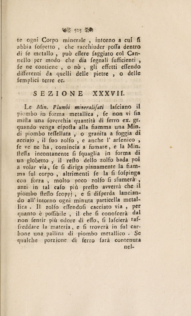 Vté* 5°5 te ogni Corpo minerale , intorno a cui fi abbia fofpetto , che racchiuder potta dentro di fe metallo , può edere faggiato col Can- nello per modo che dia fegnali fufficienti , fe ne contiene , o nò , gli effetti effendo differenti da quelli delle pietre , o delle (empiici terre ec. SEZIONE XXXVII. Le Min. Vlumbi mineralifati lafciano il piombo in forma metallica , fe non vi fia mifta una foverchia quantità di ferro ex. gr. quando venga efpotta alla fiamma una Min. di piombo teffellata , o granita a foggia di acciajo , il fuo zolfo , e anche V arfenico , fe ve ne ha, comincia a fumare, e la Min® lietta incontanente fi fquaglia in forma di un gìobetto ,* il retto dello zolfo bada poi a volar via, fe fi diriga pianamente la fiam¬ ma fui corpo , altrimenti fe la fi fofpinga con forza , molto poco zolfo fi sfumerà s anzi in tal cafo più pretto avverrà che il piombo fletto fcoppj , e fi difperda lancian¬ do all’intorno ogni minuta particella metal¬ lica . Il zolfo effersdofi cacciato via , per quanto è pottìbile , il che fi conotcerà dal non fentir più odore di etto, fi lafcierà raf~ freddare la materia , e fi troverà in fui car¬ bone una pallina di piombo metallico . Se qualche porzione di ferro farà contenuta nel-