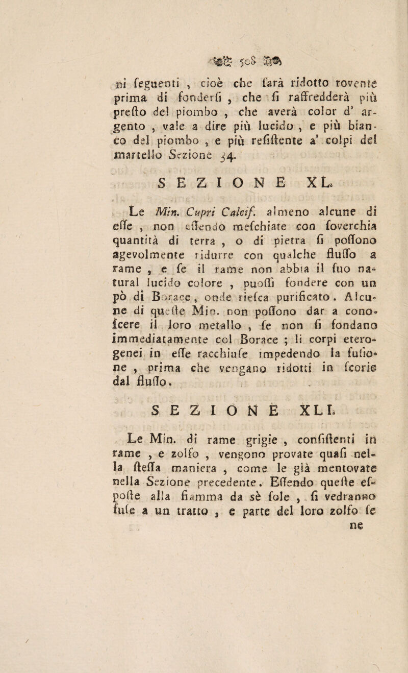 5oS ni feguenti , cioè che farà ridotto rovente prima di fonderli , che fi raffredderà più preffo del piombo , che sverà color d1 ar¬ gento , vale a dire più lucido , e più bian¬ co del piombo , e più refiftente a* colpi dd martello Sezione 34* SEZIONE XL Le Min. Cupri Calcif. almeno alcune di effe 5 non offendo mefchiate con foverchia quantità di terra , o di pietra fi poffooo agevolmente ridurre con qualche fluffo a rame , e fe il rame non abbia il fuo na¬ turai lucido colore , puoffì fondere con un pò di Borace, onde ri dea purificato. Alcu¬ ne di quelle Min. non poffono dar a cono» icere il loro metallo > fe non fi fondano immediatamente col Borace ; li corpi etero¬ genei in effe racchiufe impedendo la fu fio* ne , prima che vengano ridotti in teorie dal flutto* SEZIONE XLL Le Min. di rame grigie , confittemi in rame , e zolfo , vengono provate quafi nel» la fletta maniera , come le già mentovate nella Sezione precedente, Effendo quelle ef- pofle alla fiamma da sè fole , fi vedranno tuie a un tratto s e parte del loro zolfo fe ne