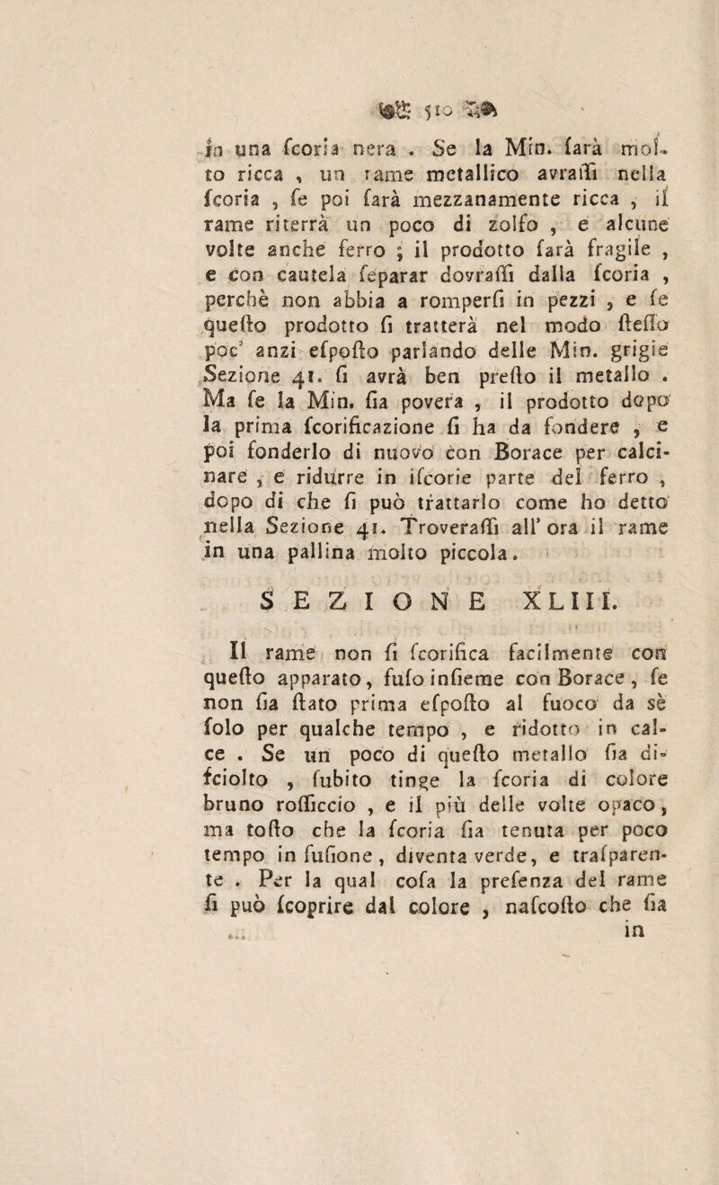 4 lo una Icona nera . Se la Mio. farà mol¬ to ricca , un rame metallico amili nella {coria 5 fe poi farà mezzanamente ricca , il rame riterrà un poco di zolfo , e alcune volte anche ferro ; il prodotto farà fragile , e eoo cautela fe parar domili dalla feoria , perchè non abbia a romperli in pezzi , e fe quello prodotto fi tratterà nel modo della pop’ anzi efpofio parlando delle Min. grigie Sezione 41. fi avrà ben predo il metallo . Ma fe la Min. fia povera , il prodotto dopo la prima fcorificazione fi ha da fondere , e poi fonderlo di nuovo con Borace per calci¬ nare 3 e ridurre in iTeorie parte del ferro , dopo di che fi può trattarlo come ho detto nella Sezione 41. Troverà® all* ora il rame in una pallina molto piccola. SEZIONE X LIIL Il rame non fi fcorifica facilmente con quello apparato, fufoinfieme con Borace , fe non fia flato prima efpoilo al fuoco da sè folo per qualche tempo , e ridotto in cal¬ ce . Se un poco di quello metallo fia di- fciolto , fubito tinge la feoria di colore bruno rodicelo , e il più delle volte opaco , ma rodo che la feoria fia tenuta per poco tempo in fufione , diventa verde, e traiparen- te . Per la qual cofa la prefenza del rame fi può (coprire dai colore , nafeodo che fia in *£• *• a