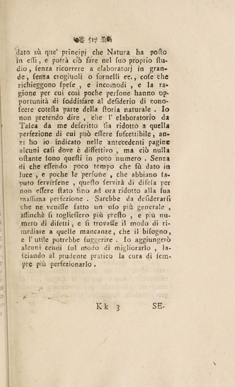 af a* dato su que* principi che Natura ha porto in erti, e potrà ciò fare nel fuò proprio Au¬ dio , fenza ricorrere a elaboratori in gran¬ de, fenta crogiuoli o fornelli et., cofe éhe richieggono fpefe , e incomodi , e la ra¬ gione per cui così poche perfone hanno op* portunità di foddisfare al defiderio di cono- (cere cotefta parte della fioria naturale . Io non pretendo dire , che F elaboratorio da Talea da me deferitto fia ridotto a quella perfezione di cui può etlere futeetlibile, an¬ zi ho io indicato nelle antecedenti pagine alcuni eafi dove è difettivo ma ciò nulla ottante fono quelli in poco numero . Senza di che effendo poco tempo che fu dato in luce , e poche le perfone , che abbiano fa- puro fervirfené , quello fervirà di difeta per non efTere fiato fino ad ora ridotto alla fua maiTima perfezione . Sarebbe da desiderarti che ne veniffe fatto un ufo più generale , àlfinchè fi togliertero più pirefto , e più nu¬ mero dì difetti 5 e fi trovale il modo di ri¬ mediare a quelle mancanze, che il bifogno, e V utile potrebbe fuggerire . lo aggiungerò alcuni cenni fu! nlodo di migliorarlo , fa¬ lciando al prudente pratico la cura di tem¬ pre piu perfezionarlo . ‘ Jt!'. ' / ' Kk 3 SE- \