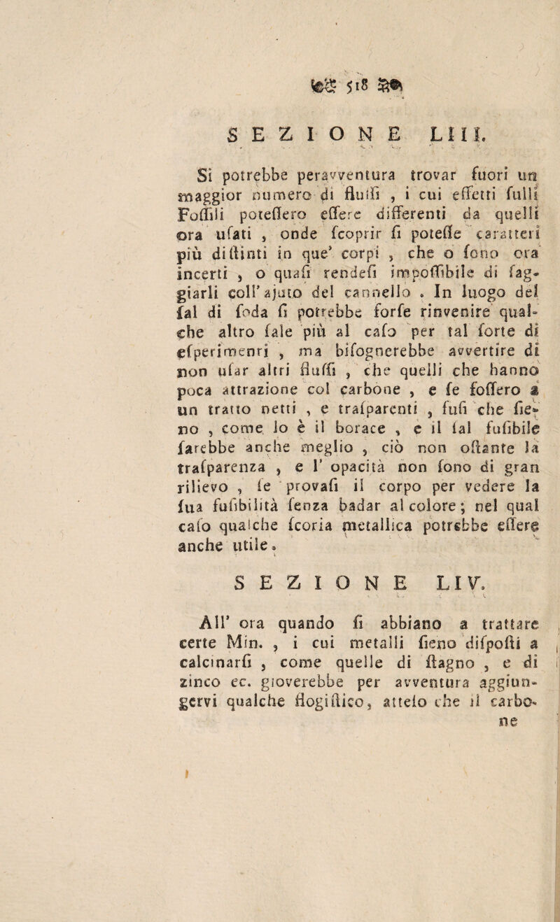 , « ,r* SEZIONE LUI. <L • V,-, *' i J'. Si potrebbe peravventura trovar fuori tm maggior numero di fluii! , i cui effetti filili Foflìii poteffero effere differenti da quelli ora ufati , onde fcoprir fi potefle caratteri più diftinti in que* corpi , che o Cono eia incerti 3 o quali rendei! imponibile di rag¬ giarli coll’ ajuto del cannello » In luogo del fai di {oda fi potrebbe forfè rinvenire qual» che altro (ale più al cafo per tal forte di «(perimenti , ma bifogrserebbe avvertire di non piar altri fi uffa , che quelli che hanno poca attrazione col carbone , e fe foffero å un tratto netti , e tralparenti 5 fui! che fie» rso 3 come lo è il borace 3 e il lai fufibile farebbe anche meglio , ciò non oliante la trasparenza , e V opacità non fono di gran rilievo , le provali il corpo per vedere la ina fusibilità lenza badar al colore ; nel qual cafo qualche feoria metallica potrebbe effere anche utile® 1 * SEZIONE LI V, All’ ora quando fi abbiano a trattare certe Min. 5 i cui metalli fieno difpofti a calcinarli 3 come quelle di flagno 3 e di zinco ec. gioverebbe per avventura aggiun¬ gervi qualche flogistico, a itelo die il carbo¬ ne