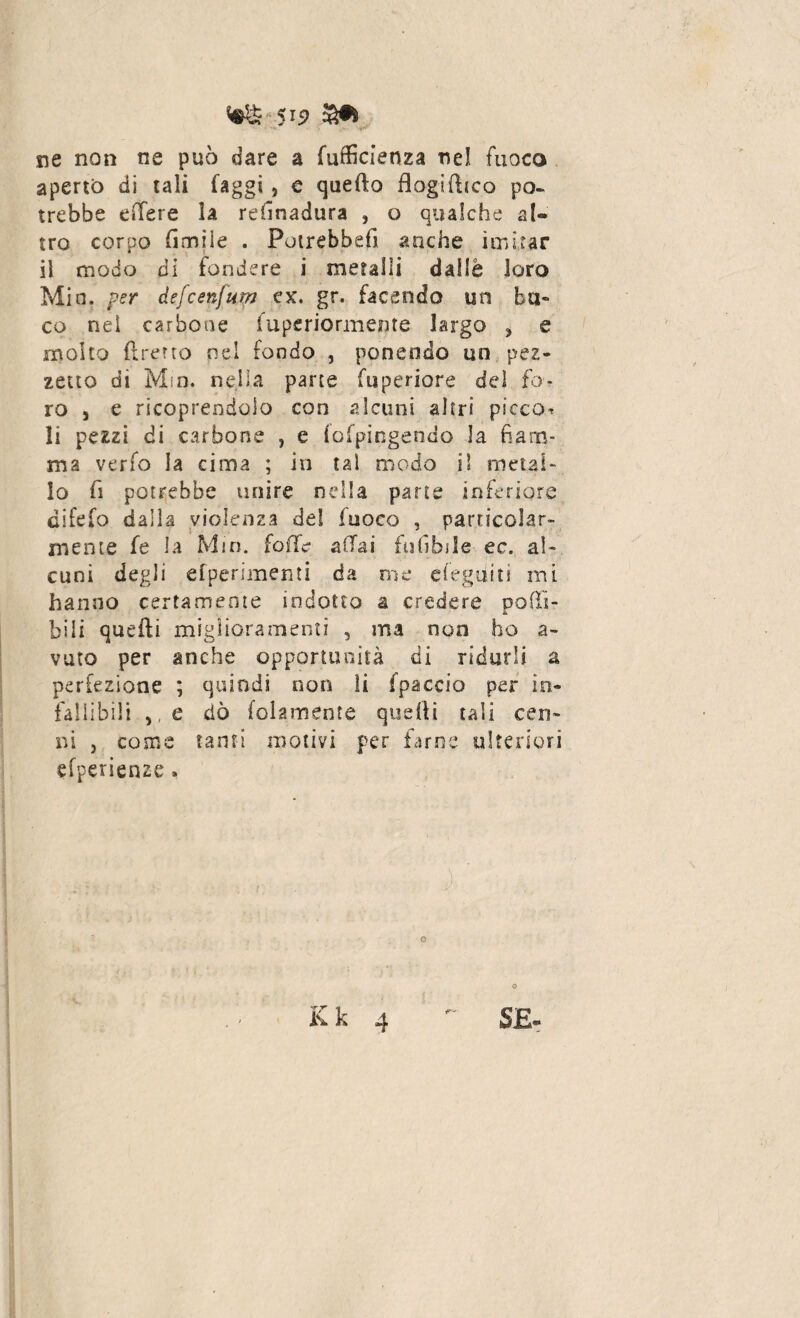 ne non ne può dare a fufficienza nel fuoco aperto di tali faggi * e quello flogifttco po- irebbe e ile re la refinadura , o qualche al¬ tro corpo (Imiie . Potrebbe!! anche imitar il modo di fondere i metalli dalle loro Min. per àefcenfum ex. gr. facendo un bu¬ co nei carbone iuperiormente largo ? e molto ftrerto nel fondo , ponendo un pez¬ zetto di Mm. nella parte fuperiore del fo¬ ro 5 e ricoprendolo con alcuni altri picco^ li pezzi di carbone , e i'ofpingendo la fiam¬ ma verfo la cima ; in tal modo il metal¬ lo fi potrebbe unire nella parte inferiore difefo dalia violenza de! fuoco , particolar¬ mente fe la Mm. folle affai ftifibjle ec. al¬ cuni degli efperimeiìti da me eiegai ti mi hanno certamente indotto a credere podi- bili quelli miglioramenti 5 ma non ho a- vuto per anche opportunità di ridarli a perfezione ; quindi non li fpaccio per in¬ fallibili >(e dò lolamente quelli tali cen¬ ni j come tanti motivi per farne ulteriori efperienze » TT <a