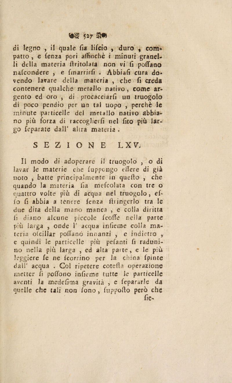 m w s» di legno , il quale fia lifcio , duro , com* patto , e lenza pori affinchè s minuti granel¬ li della materia (tritolata non vi fi pollano nafcondere , e fmarrirfi . Abbiali cura do¬ vendo lavare delia materia , che fi creda contenere qualche metallo nativo, come ar¬ gento ed oro , di procacciarli un truogolo di poco pendio per uo tal uopo , perchè le minute particelle dei metallo nativo abbia¬ no più forza di raccoglierli nel fito più lar¬ go feparate dall* alsra materia * SEZIONE L X V Il modo di adoperare il truogolo , o di lavar le materie che (oppongo edere di già noto 3 batte principalmente in quello , che quando la materia fia ove (colata con tre o quattro volte più di acqua nel truogolo, el¬ io fi abbia a tenere lenza ft ungerlo tra le due dita della mano manca , e colla diritta fi diano alcune piccole (coffe nella parte più larga 3 onde V acqua in Geme colla ma¬ teria ofcillar poffanö innanzi , e indietro , e quindi le particelle più pelanti fi raduni¬ no nella più larga , ed aita parte, e le più leggiere fe ne (corrine per la china (piote dall acqua . Gol ripetere cote fi a operazione metter fi poffono inficine tutte le particelle aventi h mede (ima gravità , e fepararle da quelle che tali non fono, fuppofto però che fie-