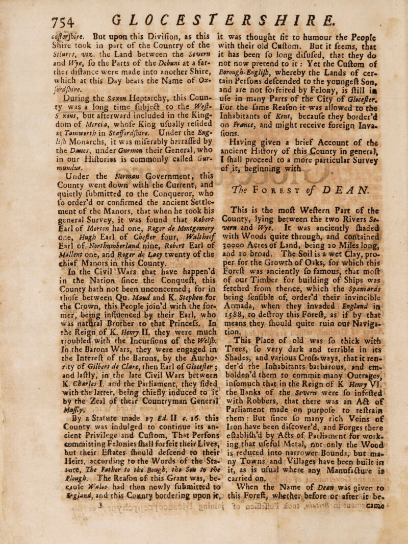 ceflerjhire. But upon this Divifion, as this Shire took in part of the Country of the St lures, viz. the Land between the Severn and Wye, fo the Parts of the Dobuni at a far¬ ther diftance were made into another Shire, which at this Day beats the Name of Ox¬ ford Jhi re. During the Saxon Heptarchy, this Coun¬ ty was a long time fubjeft to the Weft- S xens, but afterward included in the King¬ dom of Mercia, whole King ufuaily redded at Tamworth in Staft'ordftire. Under the Eng- h(h Monarchs, it was miferably harrafled by the Danes, under Garmon their General, who in our Hiftories is commonly called Gur- mundus. : Under the Herman Government, this County went down with the Current, and quietly fubmicted to the Conqueror, who to order’d or confirmed the ancient Settle¬ ment of the Manors, that when he took his general Survey, it was found that Robert Earl of Morton had one, Roger de Montgomery one, Hugh Earl of Chefter four, Waltheef Earl of Northumberland nine, Robert Earl of Mallent one, and Roger de Lacy twenty of the chief Manors in this County. In the Civil Wars that have happen’d in the Nation fince the Conqueft, this County hath not been unconcerned; for in thofe between Qu. Maud and K. Stephen for the Crown, this People join’d with the for¬ mer, being influenced by their Earl, who was nat&ral Brother to that Princefs. In the Reign of K. Henry II. they were much troubled with the Incurfions of the Welft. In the Barons Wars, they were engaged in the Intcreft of the Barons, by the Aurho* aricy of Gilbert de Clare, then Earl of Gloctfttr; and Jaftly, in the late Civil Wars between R. Charles I. and the Parliament, they fided with the latter, being chiefly induced to it by the Zeal of their Countryman General Mafy. By a Statute made 17 Ed. II. e. 16. this County was indulged to continue its an¬ cient Privilege and Cuftom, Th-at Perfons committing Felonies (hall forfeit their Lives, but their Eflates fliould defeend to their Heirs, according to the Words of the Sta- i*xre, The father to the Bough, the-' Son to the flough. The Rcafon of this Grant was, be- s^aufe Wales- had then newly fubmitted to Sr-gUnd) and this County bordering upon it, i. it was thought fit to humour the People with their old Cuftom. But it feems, that it has been fo long difufed, that they do not now pretend to it: Yet the Cuftom of Borough-Englift, whereby the Lands of cer¬ tain Perfons defeended to the youngeft Son, and are not forfeited by Felony, is ftill im ufe in many Parts of the City of Glocefter. For the fame Reafon it was allowed to the Inhabitants of Kent, becaule they border’d on France, and might receive foreign Inva- fions. Having given a brief Account of the ancient Hiftory of this County in general, I lhall proceed to a more particular Survey of if, beginning with 1The Forest of D E A 2VL This is the moft Weftern Part of the County, lying between the two Rivers Se+ vern and Wye. It was anciently (haded with Woods quite through, and contained 30000 Acres of Land, being 20 Mileslong, and 10 broad. The Soil is a wet Clay, pro¬ per for the Growth of Oaks, for which this Foreft was anciently fo famous, that moft of our Timber for building of Ships was fetched from thence, which the Spaniards being fenfible of, order’d their invincible Armada, when they invaded England in IS88, to deftroy this Foreft, as if by that means they fhould quite ruin our Naviga¬ tion. This Place of old was fo thick with Trees, fo very dark and terrible in its Shades, and various Crofs-ways, that it ren¬ der’d the Inhabitants barbarous, and em¬ bolden’d them to commit many Outrages^ infomuch that in the Reign of K Henry VL the Banks of the Severn were fo infefted with Robbers, that there was an A£t of Parliament made on purpofe to reftrain them : But fince fo many rich Veins of Iron have been difeover’d, and Forges there eftabliih’d by Afts of Parliament for work¬ ing that ufeful Metal, not only the Wood is reduced into narrower Bounds, but ma¬ ny Towns and Villages have been built in it, as is ufual where any Manufacture is carried on. When the Name of Dean was given to this Foreft, whether before or after it be- • :■ CiGlO
