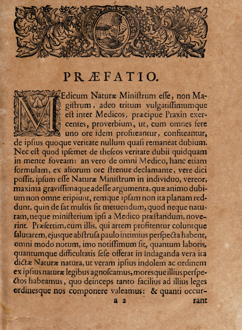 Edicum Natur* Miniftrum efle, non Ma- giftrum, adeo tritum vulgatiffimumque eft inter Medicos, prascipue Praxin exer¬ centes , proverbium, ut, cum omnes fere uno ore idem profiteantur, confiteantur, de ipfius quoque veritate nullum quali remaneat dubium. Nec eft quod iplemet de thefeos veritate dubii quidquam in mente foveam: an vero de omni Medico, hanc etiam formulam, ex aliorum ore ftrenue declamante, vere dici poftit, ipfum effe Naturas Miniftrum in individuo, vereor, maxima graviftimaqueadefle argumenta, quas animo dubi¬ um non omne eripiunt, remque ipfam non ita planam red¬ dunt, quin de fat multis fit metuendum, quod neque natu¬ ram, neque minifterium ipfi a Medico praedandum, nove¬ rint. Praefertim,cum illis, qui artem profitentur coluntque falutarem, ejusqueabftrufa paulo intimius perfpedta habent, omni modo notum, imo notiffimum fit, quantum laboris, quantumque difficultatis fefe offerat in indaganda vera ita didtas Naturas natura, ut veram ipfius indolem ac ordinem ex ipfius naturas legibus agnofcamus,moresqueilliusperfpe- £tos habeamus, quo deinceps tanto facilius ad illius leges ordinesque nos componere valeamus: & quanti occur- PRiE