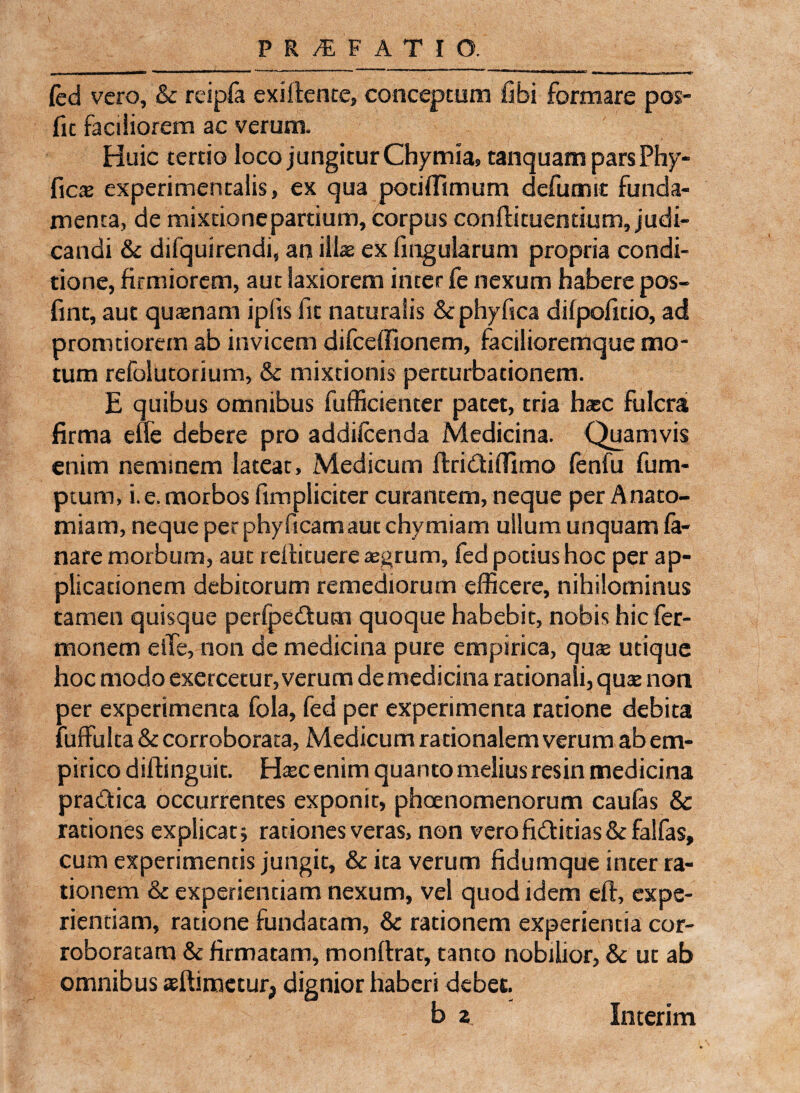 a >.w. w—i—Wn—r*** mma““tm'm**—— *r r * ' -- 1 — r * u ---, n, ' inumr i — i- m» ■■ <■»• led vero, & rcipfa exiffente, conceptum libi formare pos- fic faciliorem ac verum. Huic tertio loco jungitur Chymia» tanquam pars Phy- ficsB experimentalis, ex qua potiffimum defumtt funda¬ menta, de mixtione partium, corpus conftituentium, judi¬ candi & difquirendi, an illae ex fingularum propria condi¬ tione, firmiorem, aut laxiorem inter fe nexum habere pos- fint, aut quasnam iplis fit naturalis & phyfica difpofitio, ad promtiorem ab invicem difceffionem, facilioremque mo¬ tum refolutorium, & mixtionis perturbationem. E quibus omnibus fufficienter patet, tria hac fulcra firma effe debere pro addiicenda Medicina. Quamvis enim neminem lateat, Medicum flri&iffimo fenfu fum- ptum, i. e. morbos fimpliciter curantem, neque per Anato- miam, neque per phyficamaut chymiam ullum unquam fa¬ nare morbum, aut relfituere asgrum, fed potius hoc per ap¬ plicationem debitorum remediorum efficere, nihilominus tamen quisque perfpedtum quoque habebit, nobis hic fer- monem eiTe, non de medicina pure empirica, quas utique hoc modo exercetur, verum de medicina rationali, quas non per experimenta fola, fed per experimenta ratione debita fuffulta & corroborata, Medicum rationalem verum ab em¬ pirico diflinguit. Hasc enim quanto melius res in medicina pradtica occurrentes exponit, phaenomenorum caulas & rationes explicat* rationes veras, non verofiftitias & falfas, cum experimentis jungit, & ita verum fidumque inter ra¬ tionem & experientiam nexum, vel quod idem efl, expe¬ rientiam, ratione fundatam, & rationem experientia cor¬ roboratam & firmatam, monlfrat, tanto nobilior, & ut ab omnibus aeflimctur, dignior haberi debet Interim