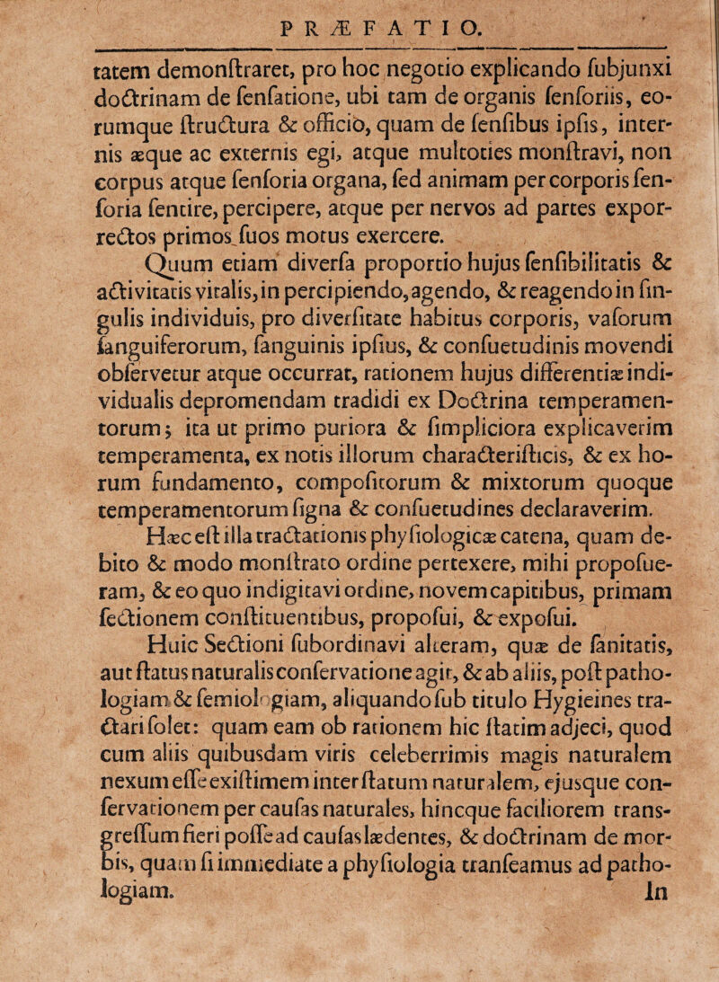 tatem demonffcraret, pro hoc negotio explicando fubjunxi doCtrinam de fenfatione, ubi tam de organis fenforiis, eo- rumque ftruCtura & officio, quam de fenfibus ipfis, inter¬ nis aeque ac excernis egi, atque multoties monftravi, non corpus atque fenforia organa, fed animam per corporis fen- foria fentire, percipere, atque per nervos ad partes exper¬ rectos primos.fuos motus exercere. Quum etiam diverfa proportio hujus fenfibilitatis & aCtivitatisvitalis,in percipiendo,agendo, & reagendoin lin¬ gulis individuis, pro diverlitatc habitus corporis, vaforum ■(anguiferorum, fanguinis ipfius, & confuetudinis movendi obfervecur atque occurrat, rationem hujus differentiae indi- vidualis depromendam tradidi ex DoCtrina temperamen¬ torum ; ita ut primo puriora & fimpliciora explicaverim temperamenta, ex notis illorum charaCterifticis, & ex ho¬ rum fundamento, compofuorum & mixtorum quoque temperamentorum figna & confuetudines declaraverim. Haec eft illa craCtatioms phy fiologicce catena, quam de¬ bito & modo monltrato ordine pertexere, mihi propofue- ram, & eo quo indigitavi ordine, novem capitibus, primam feCtionem confticuenubus, propofui, & expofui. Huic SeCtioni fubordinavi alteram, qua; de fanitatis, aut flatus naturalisconfervacioneagit,&ab aliis, poftpatho- logiam & ferniol' giam, aliquandofub titulo Hygieines tra- Ctarifolet: quam eam ob rationem hic ffatim adjeci, quod cum aliis quibusdam viris celeberrimis magis naturalem nexum effeexifhmem inter ftatum naturalem, ej usque con- fervadonem per caufas naturales, hineque faciliorem trans- greffumfieripoffeadcaufaslaedentes, SedoClxinam de mor¬ bis, quam fi immediate a phy fiologia tranfeamus adpatho- logiam. In