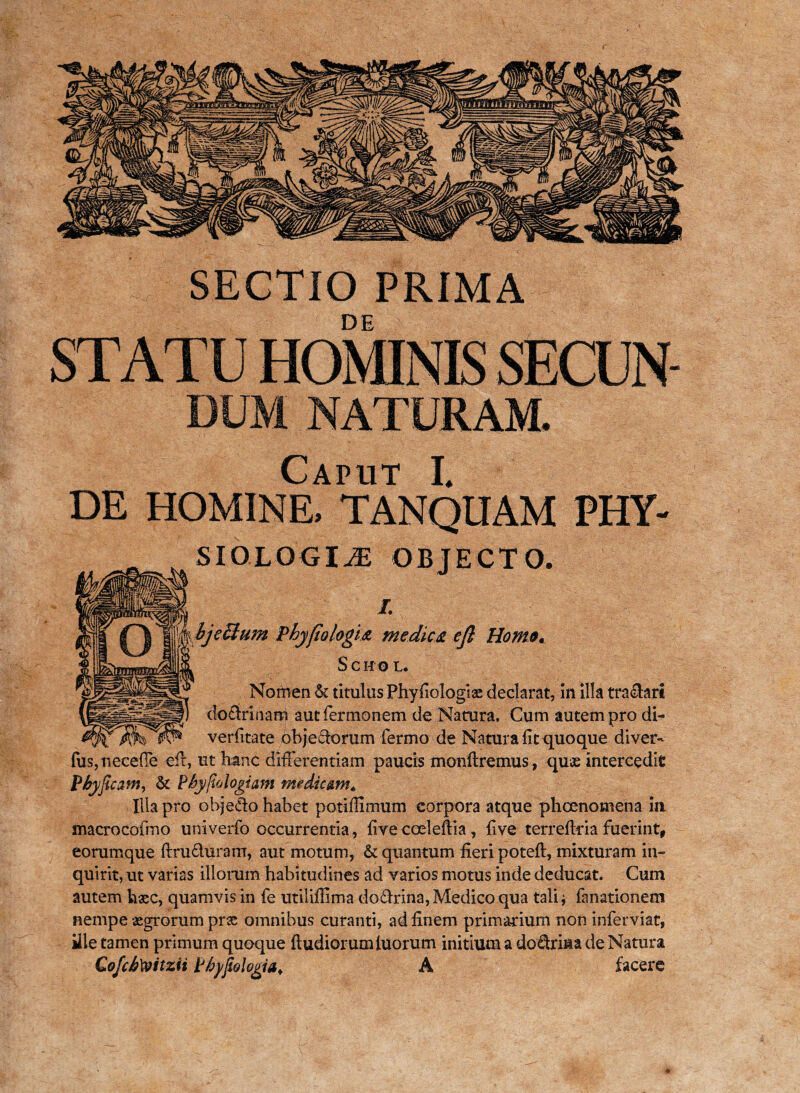 SECTIO PRIMA DUM NATURAM. DE HOMINE, TANQUAM FHY- SIOLQGI^E OBJECTO. i. hjeBum phy jio logi a medies, cjl Homo. Scito l. Nomen & titulus Phyfiologiae declarat, in illa traffari doctrinam aut Termonem de Natura. Cum autem pro di- verfitate obje£iorum Termo de Natura fit quo que di ver- Tus,neceffe efir, ut hanc differentiam paucis monftremus, quae intercedit Pbyficam, & Phyftologiam medic&m* Illa pro objecto habet potifilmum corpora atque phoenomena ia macrocofmo univerfo occurrentia, five coeleftia, five terrefiria fuerint, eorumque ftru&uram, aut motum, & quantum fieri poteft, mixturam in¬ quirit, ut varias illorum habitudines ad varios motus inde deducat. Cum autem hasc, quamvis in Te utilifiima dodfrina, Medico qua tali ^ Tanationem nempe aegrorum prse omnibus curanti, ad finem primarium non infer viat, ille tamen primum quoque ftudiorumiuorum initium a do£trina de Natura CofchXoitzii Phypologia. A facere