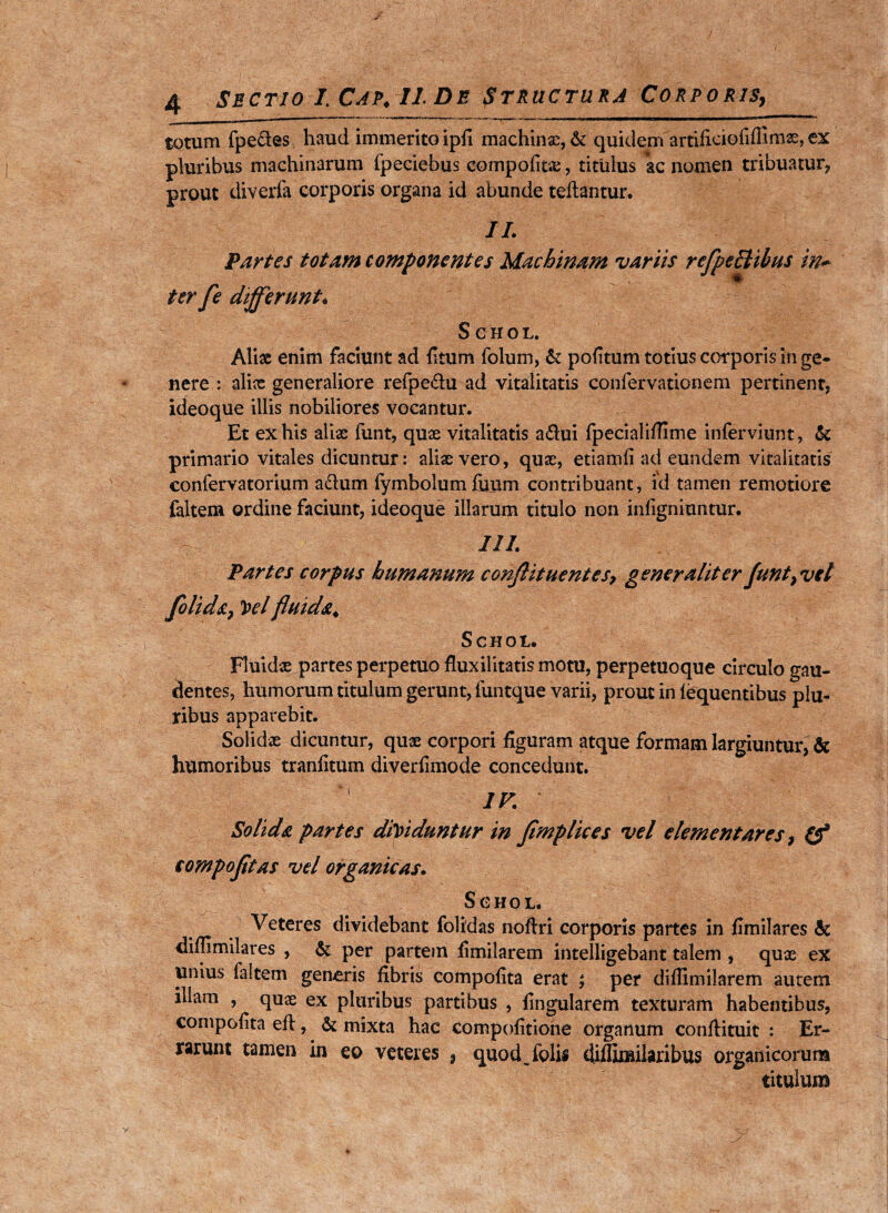 J 4 Sectio l Cap. II De Structura Corporis9 totum fpe&es haud immerito ipfi machinx, & quidem artificiofiffimx, ex pluribus machinarum fpeciebus compofitx, titulus ac nomen tribuatur, prout diverfa corporis organa id abunde teftantur. II. Partes totam componentes Machinam variis refpcclibus in* ter fe differunt* SCHOL, Aliae enim faciunt ad fi tum folum, & politum totius corporis in ge¬ nere : alix generaliore refpe&u ad vitalitatis confervationem pertinent, ideoque illis nobiliores vocantur. Et ex his alix funt, quae vitalitatis a&ui fpecialifiime inferviunt, & primario vitales dicuntur: alix vero, qux, etiamfi ad eundem vitalitatis confervatorium aclum fymbolumiuum contribuant, id tamen remotiore faltem ordine faciunt, ideoque illarum titulo non infigniuntur. III. Partes corpus humanum conftituentes, generaliter funt9 vel folid&y 'Pel fluida. Schoi. Fluidx partes perpetuo fluxilitatis motu, perpetuoque circulo gau¬ dentes, humorum titulum gerunt, funtque varii, prout in lequentibus plu¬ ribus apparebit. Solidae dicuntur, quae corpori figuram atque formam largiuntuiy& humoribus tranfitum diverfimode concedunt. IV. Solida partes diViduntur in fimplices vel elementares > (f eompofltas vel organicas. Sghol. Veteres dividebant folidas noftri corporis partes in fimilares & diflimilares , & per partem fimilarem intelligebant talem , qux ex unius faltem generis fibris compofita erat ; per difiimilarem autem illam , qux ex pluribus partibus , fingularem texturam habentibus, compofita eft, & mixta hac compofitione organum confiituit : Er¬ rarunt tamen in eo veteres 3 quod_ folii diflimilaribus organicorum titulum
