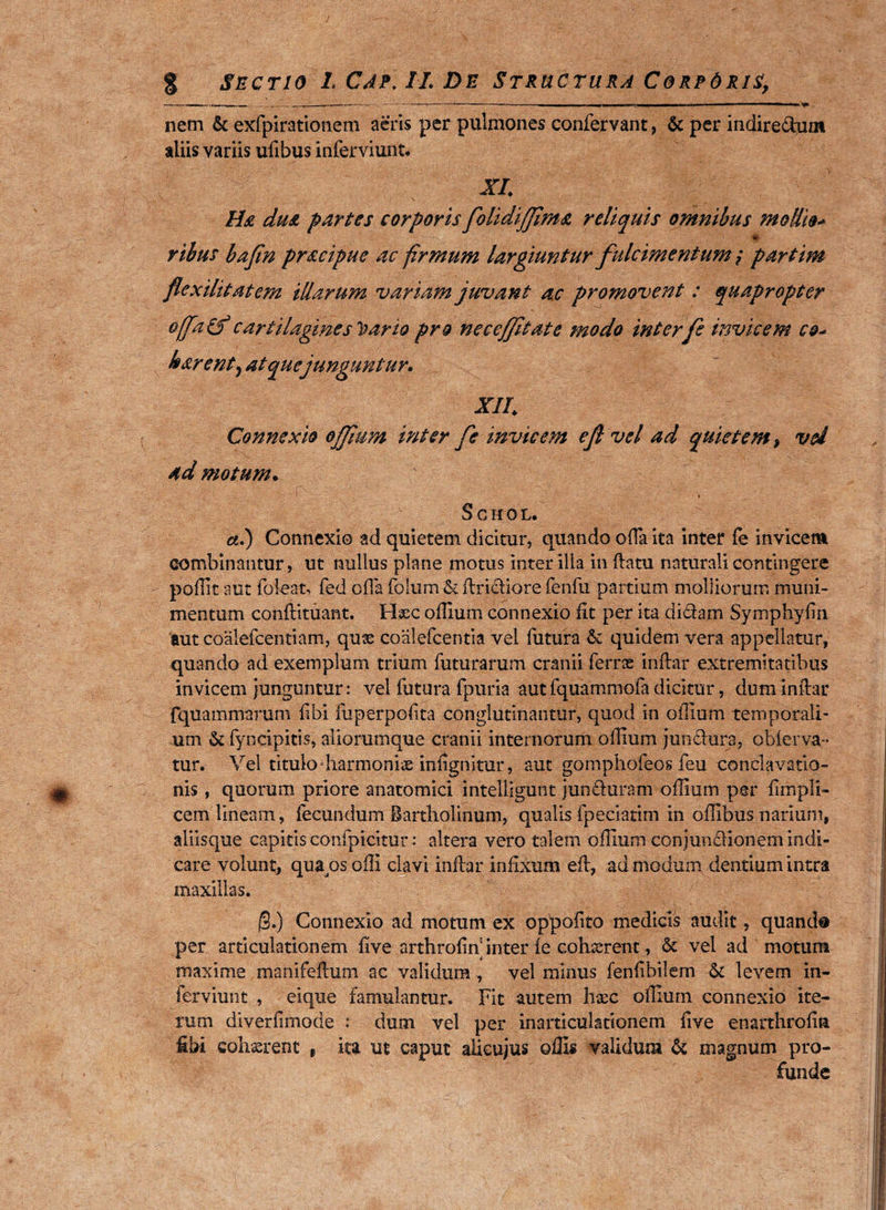 % Sectio LCAf.II.DE Structura CorpOris, -■ ■■■>, iiWiim --~-- . -----.1 m .. ■■■ .. nem & exfpirationem aeris per pulmones confervant, & per indire<dum aliis variis ufibus inferviunt* XI. Ha du& partes corporis folidijfima reliquis omnibus modio* * ribus bajin pr&cipue ac firmum largiuntur fulcimentum; partim flexilitatem illarum variam juvant ac promovent : quapropter offa&cartilagines Toario pro necejjitate modo inter fs invicem c&* harenty at que junguntur. XII. Connexio ojjium inter fe invicem ef vel ad quietem, vd admotum. -[X V ':M ' * S C H 0 L. a.) Connexi© ad quietem dicitur, quando offa ita inter fe invicem combinantur, ut nullus plane motus inter illa in flatu naturali contingere po.flit aut foleat, fed offa folum & flridiore fenfu partium molliorum muni¬ mentum conflituant. Haec offium connexio fit per ita didam Sympliyfm aut coalefcentiam, quae coalefcentia vel futura & quidem vera appellatur, quando ad exemplum trium futurarum cranii ferras inflar extremitatibus invicem junguntur : vel futura fpuria aut fquammofa dicitur, dum inflar fquammarum fibi fuperpofita conglutinantur, quod in offium temporali¬ um & fyncipitis, aliorumque cranii internorum offium jundura, oblerva- tur. Vel titulo harmoniae infignitur, auc gomphofeos feu conclavatio- nis, quorum priore anatomici intelligunt junduram offium per fimpli- cem lineam , fecundum Bartholinum, qualis fpeeiatim in offibus narium, aliisque capitis confpicitur : altera vero talem offium conjundionem indi¬ care volunt, qua^s ofli clavi inflar infixum efl, ad modum dentium intra maxillas. j§.) Connexio ad motum ex oppofito medicis audit, quanda per articulationem five arthrofin inter le cohaerent, & vel ad motum maxime manifeflum ac validum , vel minus fenfibilem & levem in- ferviunt , eique famulantur. Fit autem haec offium connexio ite¬ rum diverfimode : dum vel per inarticulationem five enarthrofin fibi cohaerent r ita ut caput alicujus offis validum & magnum pro¬ funde