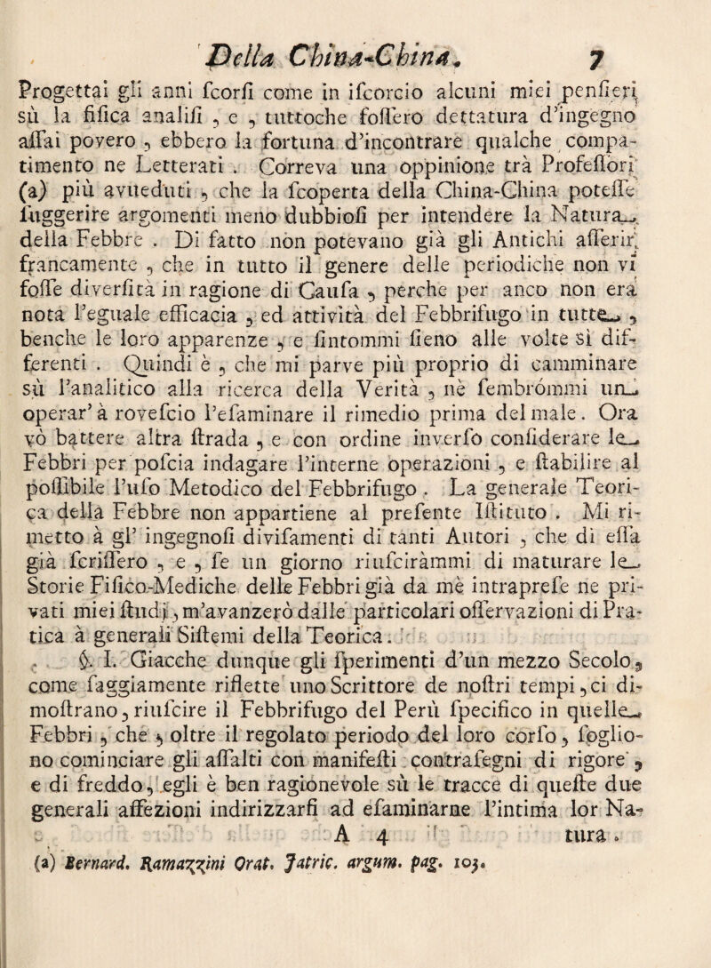 Progettai gli anni fcorfi come in ifcorcio alcuni miei j)enfie}i, sù la fifica analill , e , tuttoché follerò dettatura d’ingegno airai povero , ebbero la fortuna d’incontrare qualche compa¬ timento ne Letterati . Correva una oppinione trà Profelìorl^ (a) più avued'uti 5 che la fcoperta della China-Ghina poteffe luggerire argomenti meno dubbiofi per intendere la Natiira^^ della Febbre . Di fatto non potevano già gli Antichi alTerirJ francamente 5 che in tutto il genere delle periodiche non vi folTe diverfità in ragione di’Caufa ^ perche per anco non era nota Feguale efficacia 5 ed attività del Febbrifugo‘in tutte-^ y benché le loro apparenze e fintommi fieno alle volte sì dif¬ ferenti . Qiiindi è 5 che mi parve più proprio di camminare sii Fanalitico alla ricerca della Verità 5 nè fembrómmi iirG operar’à rovefcio l’efaminare il rimedio prima del male. Ora vò battere altra ftrada 5 e con ordine inverfó confiderare le- Febbri per pofcia indagare lanterne operazioni 5 e ftabilire al pofllbile Tufo Metodico del Febbrifugo . La generale Teori¬ ca della Febbre non appartiene al prefente liti tato . Mi ri¬ metto à gl’ ingegnofi divifamenti di tanti Autori ^ che di effa già fcriflero 5 e 5 fe un giorno riufciràmmi di maturare le-. Storie Fifico.-Mediche delle Febbri già da mè intraprefe ne pri¬ vati miei fl:ud| ^ m’avanzerò dalie p'africolari offervazioni di Fra* 1 tica à generairSiftemi della TeGrica. I'- j . I. ” Giacche dunque gli fperimenti d’un mezzo Secolo 5 come faggiamente riflette uno Scrittore de npftri tempii ci di- moftrano^ riufcire il Febbrifugo del Perù fpecifico in quelle,^ I Febbri 5 che 5 oltre il regolato periodo del loro corfo^ fpglio- no cominciare gli alTalti con manifeili :contrafegni di rigore* y e di freddo 5'.egli è ben ragionevole sù le tracce di qiiefte due generali affezioni indirizzarfi ad éfaminarne l’intirna lor Na- : A 4 h ' ‘ tura. * ■ I (a) Bernard, Omt. Jmtric. argum* pag, io|«