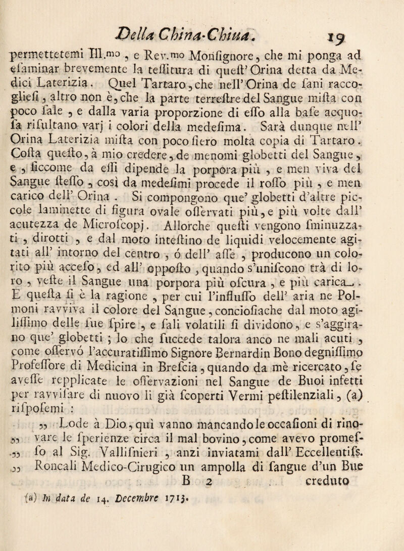 Della, Chìna-Chìua^ permettetemi Tll mo ^ e P.ev.nio Morifignore^ che mi ponga ad efammar brevemente la teffitiira di queft’Orina detta da Me¬ dici Laterizia. Qiiel Tartaro^che neirOrina de fani racco¬ glie fi ^ altro non €5 che la parte terreltre del Sangue mifta con poco fate 5 e dalla varia proporzione di elTo alla baie acquo- ia rifultano varj i colori della medefima. Sarà dunque nell’ Orina Laterizia mifta con poco fiero molta copia di Tartaro. Colta queilo^à mio credere5 denienomi globetti del Sangue , e 5 ficconie da efiì dipende la porpora più 5 e men viva del Sangue ftelTo , così da medeiimi procede il roffb più 5 e men carico deli’ Orina . Si compongono que’ globetti d’altre pic¬ cole laminette di figura ovale oflervati più, e più volte dall’ acutezza de Microfeopj. Allorché quelli vengono fminuzza-. ti 5 dirotti , e dal moto inteltino de liquidi veiccemente agi¬ tati all’ intorno del centro 3 ó dell’ alle 3 producono un colo¬ rito più accefo ^ ed all’ oppoilo 3 quando s’iinifconp trà di lo¬ ro 3 velie il Sangue una porpora più ofciira 5 e più carica.^ . E quella fi è la ragione , per cui rinflulTo dell’ aria ne Pol¬ moni ravviva il colore del Sangue 3 concioliache dal moto agi- lilfimo delle lue fpire , e fiali volatili fi dividono 3 e s’aggira¬ no qiie’ globetti ; lo che fuccede talora anco ne mali acuti , come oflervó racciiratiffiiho Signore Bernardin Bono degniffimo ProfelTore di Medicina in Breficia 3 quando da mè ricercato 3 fie av.efle rcpplicate le offervazioni nel Sangue de Buoi infetti per ravviìare di nuovo li già ficoperti Vermi peftilenziali 3 (a) nlpolemi : 53 Lode a Dio.3qui vanno mancando le occafioni di rlnp- ,33 vare le fperienze circa il mal bovino 3 come avevo promef- .33 fio al Sig. Vallifnieri 3 anzi inviatami dall’Eccellentifs. 33 Roncali Medico-Cirugico un ampolla di fangue d’un Bue B 2 creduto fa) In data de 14. Decembre I7i3«