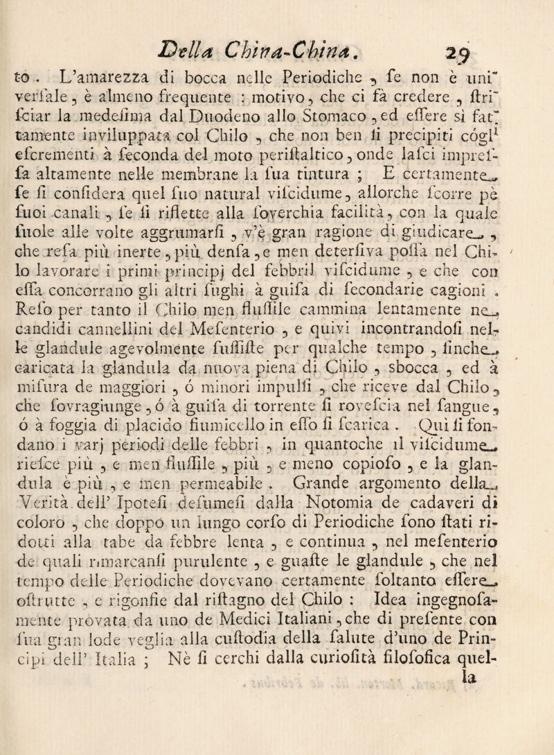 to . L’amarezza di bocca nelle Periodiche ^ fe non è uni veriale 5 è almeno frequente : motivo -, che ci fà credere ^ ftri' Iciar la raedeiima dal Duodeno allo Stomaco ^ed effere si fat tamente inviluppata col Chilo ^ che non ben li precipiti cógP efcrementi à feconda del moto periftaltico^ onde laici impref- fa altamente nelle membrane la fua tintura ; E certamente^ fe li confiderà quel fuo naturai vifcidume^ allorché fcorre pè fuol canali 5 fe fi riflette alla foverchia facilità^ con la quale fuole alle volte aggrumarli ^ v’e gran ragione di giudicare^ che refa più inerte 5 più denfa men deterfiva polla nel Chi¬ lo lavorare i primi principi del febbril vifcidume 5 e che con efla concorrano gli altri fughi à guifa di fecondarle cagioni . Refo per tanto il Chilo meii fluflile cammina lentamente ne_-* candidi cannellini del Mefenterio 5 e quivi incontrandoli nel¬ le glandule agevolmente fiiflille per qualche tempo 5 finche^ caricata la gianduia da nuova piena di Chilo 5 sbocca 5 ed à mifura de maggiori 5 ó minori impilili 5 che riceve dai Chilo ^ che fovragiuiige à guifa di torrente lì rovefcia nel fangiie^ ó à foggia di placido fiumicclio in elio li fcarica . Qiiìlì fon¬ dano i varj periodi delle febbri -, in qiiantoche il vilcidiime-# riefce più 5 e men fluflile ^ più 5 e meno copiofo ^ e la gian¬ duia è più 5 e men permeabile . Grande argomento della»^ Verità deir Ipotefi defiimefi dalla Notomia de cadaveri di coloro 5 che doppo un lungo corfo di Periodiche fono flati ri¬ dotti alla tabe da febbre lenta 5 e continua 5 nel mefenterio de quali riiiiarcarili purulente ^ e guafle le glandule 5 che nel tempo delie Periodiche dovevano certamente foltanto elfere-^ oltrutte ^ c rigonfie dal riflagno dei Chilo : Idea Ingegnofa- mente provata, da uno de Medici Italiani ^ che di prefente con fua Fian lode ve^tlia alla ciiftodia della fallite d’uno de Prin- cipi deir Italia ; Nè li cerchi dalla curiofità filofonca quel¬ la