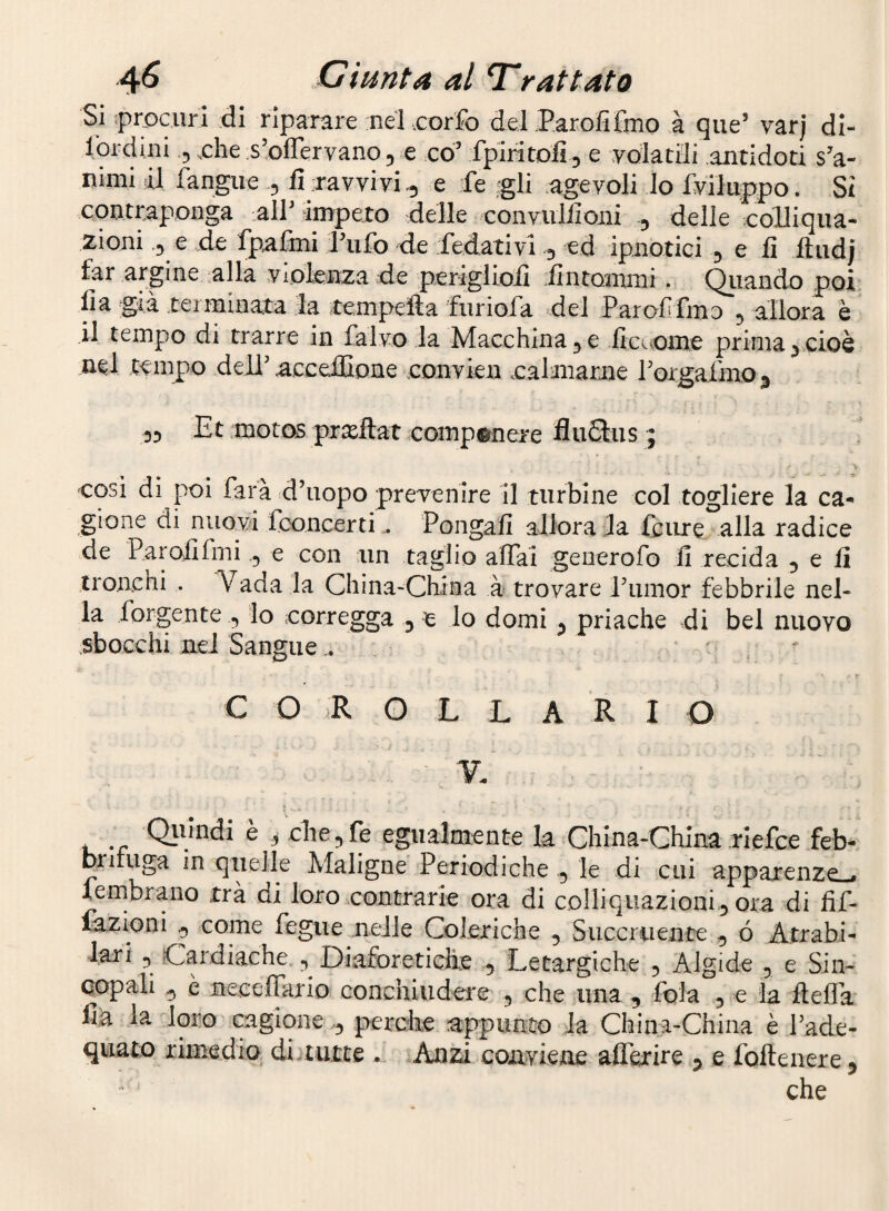 Sì procuri di riparare nel .corfo del .ParGlifmo a que’ varj di- lordini .5 xhe s’oflervano, e co’ fpiritoli^ e yolatdi antidoti s’a¬ nimi al fangiie 5 fi ravvivi^ e fe 'gli agevoli lo Sviluppo. Si contraponga alPiimpeto delle convulfioni 5 delle colliqua¬ zioni ,3 e de fpafmi Pufo de fedativi ^ ed ipnotici 3 e fi ftudj far argine alla violenza de perìgliofi dutomini. Qiiando poi fia già terminata la tempefta furiofa del Parofifmo 3 allora è il tempo di trarre in falvo la Macchina 3 e ficc^oine prima 3 cioè nel tempo dell’ accelIÌDne convien cagliarne rorgaimo 3 33 Et motos pjxftat comp^neic fluSus ; cosi di poi farà d’uopo preyenire il turbine col togliere la ca¬ gione di nuowi fooncertiPongali allora la icure alla radice de Parolifmie con ;un taglio affai geuerofo lì recida , e li troneni . Vada la China-China à> trovare i’umor febbrile nel¬ la forgente , lo corregga , e lo domi j priache di bel nuovo .sbocchi nel Sangue;• C O R O L L A R I O V, . Qimidi è i clTe,fe egualmente la China-China riefce feb- briluga in quelle Maligne Periodiche , le di cui apparenze-, lernbrano trà di loro contrarle ora di colliquazioni, ora di fif- lazioni , come fegue .nelle Coleriche , Succriiente , ó Atrabi- lar/ , Cardiache , Diaforetiche , Letargiche , Algide , e Sin¬ copali , è neceffario conchiudere , che una , fola , e la lleffa Ha la 'loro cagione , perche appunto la China-China è l’ade¬ quato rimedio dijtutte . Aniù conviene afferire , e foftenere , che