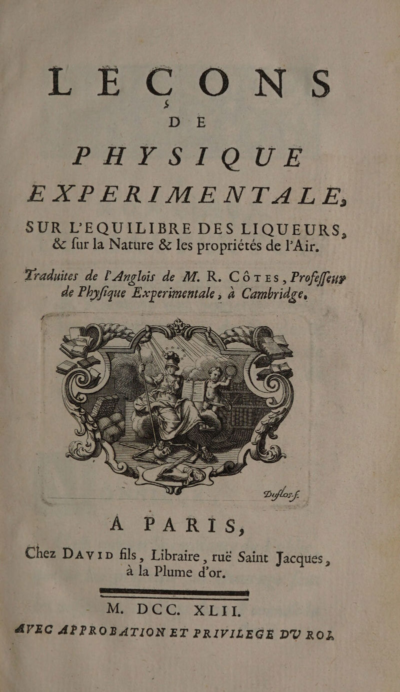L'ÉC O NY% PH SI QUE EXPERIMENTALE, SUR L'EQUILIBRE DES LIQUEURS, & fur la Nature & les propriétés de l'Air. . Traduites de l'Anglois de M. R. Côtes, Profeffeur de Phyfique Experimentale ; à Cambridge, it TE PSE ST Le Je | AL SAR LS, Chez Davin fils, Libraire, ruë Saint Jacques, à la Plume d’or. MR UDOC:-XLEIIL AVEC APPROBATION ET PRIVILEGE DT ROZ
