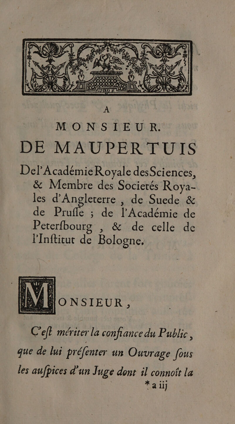 DEPNPAUPEREUTS Def Académie Royale desSciences, & Membre des Socierés Roya- les d'Angleterre , de Suede & de Prufle ; de l’Académie de Peterfbourg , & de celle de l'Inftitur de Bologne, IDOoNSIEUR, C'efl mériter la confiance du Public, que de lui préfenter un Ouvrage fous les aufpices d'un Juge dont il connoît la % .… fai)