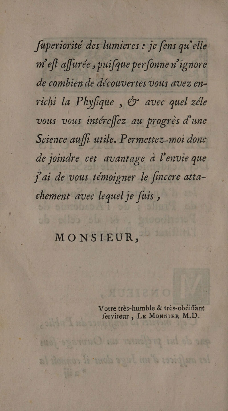 faperiorité des lumieres : je fens qu’elle m'elt affurée ; puifque per fonne n'ignore de combien de découvertes vous avez en- rich la Phylique , @ avec quel zéle vous vous intéreflez au progres d'une Science auffi utile. Permettez-mot donc de joindre cet avantage a l'envie que j'ai de vous témoigner le fincere atta- chement avec lequel je fuis ; MONSIEUR, Votre très-humble & très-obéiffant ferviteur , Le Monnier M.D.