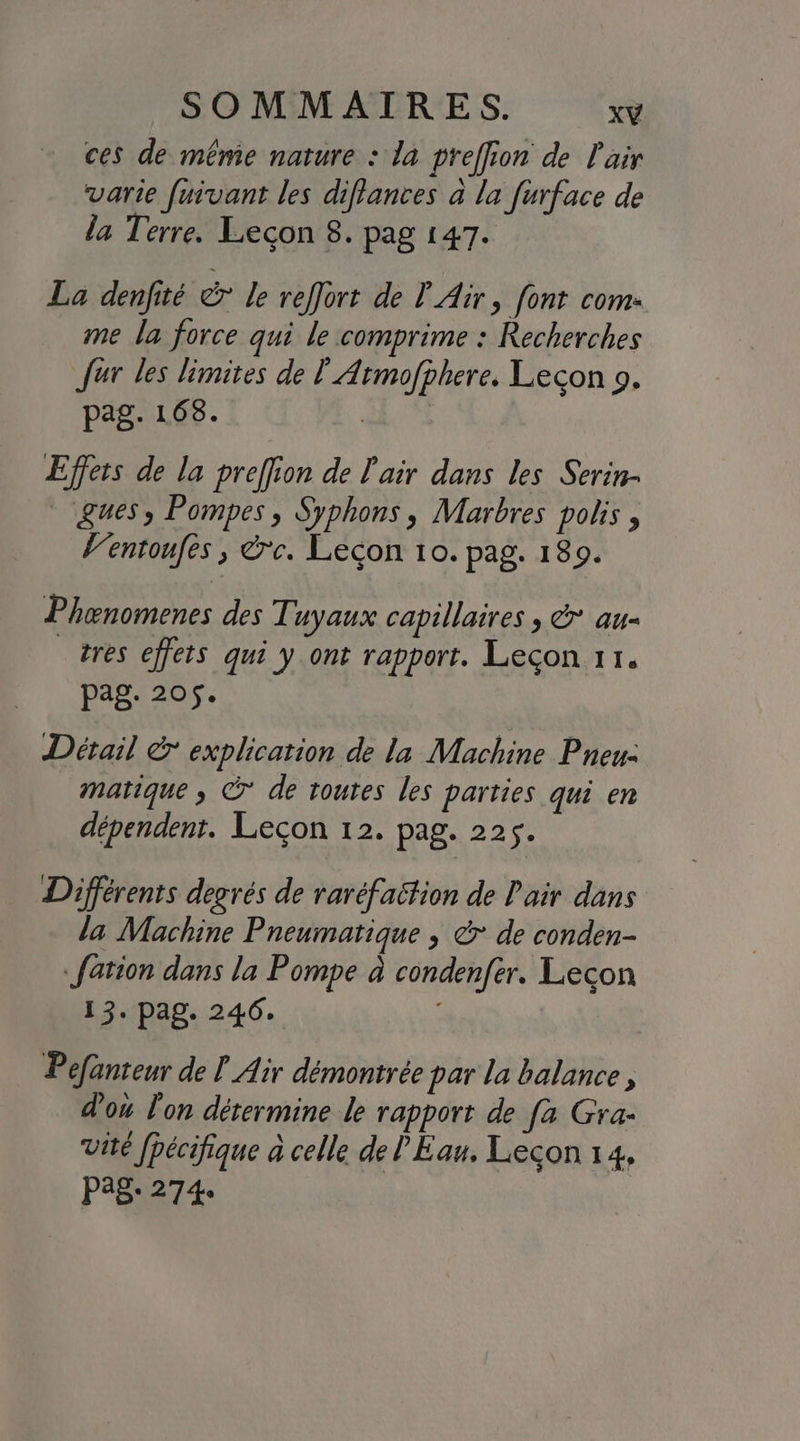 ces de mêmie nature : la preffion de Pair varie fuivant les diflances a la furface de la Terre. Lecon 8. pag 147. La denfité & le reffort de P Air, font com: me la force qui le comprime : Recherches fur les limites de Ÿ Armofphere. Lecon 9. pag. 168. | Effets de la preffion de l'air dans les Serin- gues, Pompes, Syphons, Marbres polis , Ventoufes ; &c. Leçon 10. pag. 189. Phænomenes des Tuyaux capillaires , & au- tres effets qui y ont rapport. Leçon 11. pag. 205$. Détail & explication de la Machine Pneu: matique , ©* de toutes les parties qui en dépendent. Leçon 12. pag. 225. Différents degrés de raréfaition de Pair dans la Machine Pneumatique ; &° de conden- {ation dans la Pompe à condenfer. Lecon 13. pag. 246. Pefanteur de ? Air démontrée par la balance, d'ou lon détermine le rapport de [a Gra- Vité fpécifique à celle de PEau. Lecon 14, P28: 274