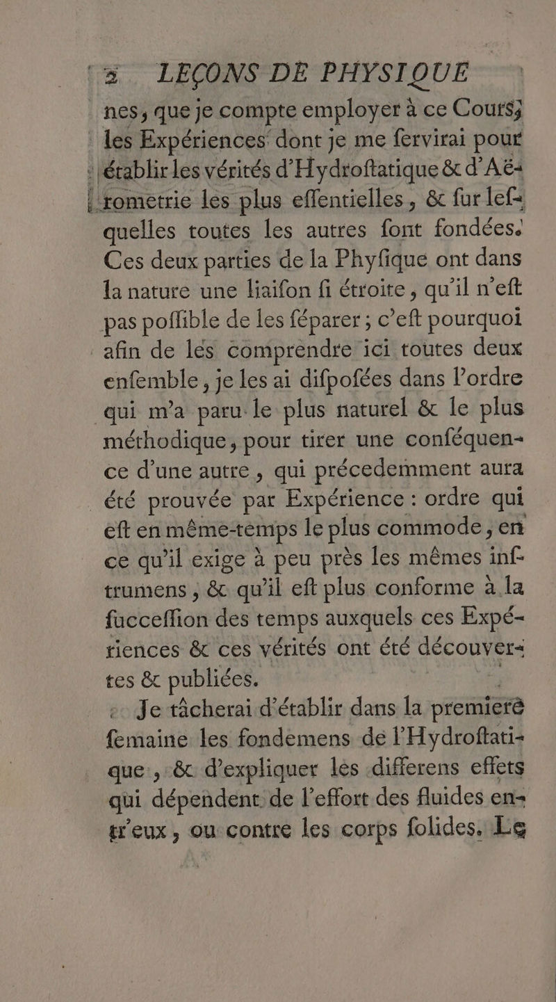 | nes, que Je compte employer à ce Coufs; _ Les Expériences’ dont je me fervirai pour : établir les vérités d'Hydroftatique &t d'AË: |'rometrie les plus effentielles, & fur lef= quelles toutes les autres font fondées. Ces deux parties de la Phyfique ont dans la nature une liaïfon fi étroite, qu'il n'eft pas poflible de les féparer; c ef pourquoi afin de les comprendre ici toutes deux enfemble, je les ai difpofées dans l’ordre qui nva paru le plus naturel & le plus méthodique, pour tirer une conféquen- ce d’une autre, qui précedemment aura Te proufée par Expérience : ordre qui eft en même-témps le plus commode, en ce qu'il exige à peu près les mêmes hf trumens , & qu'il eft plus conforme à.la freeffion des temps auxquels ces Expé- riences & ces vérités ont été découver= tes & publiées. Je tâcherai d'établir dans la premierè femaine les fondemens de l'Hydroftati- que, & d'expliquer les .differens eflets qui dépendent de l'effort des fluides en- treux, ou contre les corps folides. Le