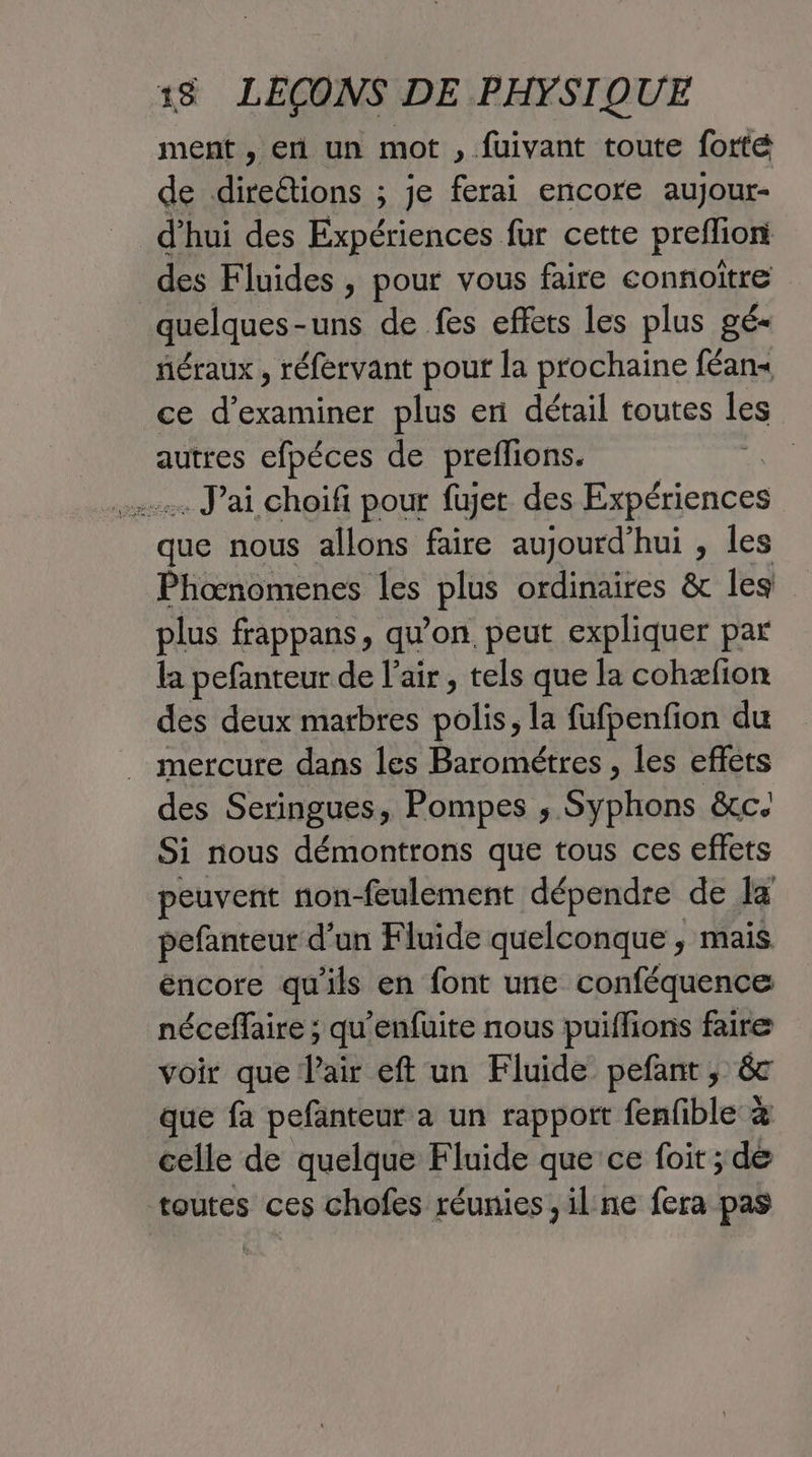 ment , en un mot , fuivant toute forte de direétions ; je ferai encore aujour- d’hui des Expériences fur cette preffion des Fluides , pour vous faire connoitre quelques - -uns de fes effets les plus gé- néraux , réfervant pou la prochaine féans ce d'examiner plus er détail toutes les autres efpéces de preflions. | :. J'ai choifi pour fujet des Expériences que nous allons faire aujourd’hui , Îles Phonomenes les plus ordinaires &amp; les plus frappans, qu'on, peut expliquer par la pefanteur de l'air, tels que la cohæfion des deux marbres polis, la fufpenfion du mercure dans les Barométres , les effets des Seringues, Pompes ;. Ste &amp;c Si nous démontrons que tous ces effets peuvent non-feulement dépendre de la pefanteur d’un Fluide quelconque , mais éncore qu'ils en font une conféquence néceffaire ; qu'enfuite nous puiffions faire voir que l'air eft un Fluide pefant, &amp; que fa pefanteur a un rapport fenfible à celle de quelque Fluide que ce foit ; de toutes ces chofes réunies, il:ne fera pas